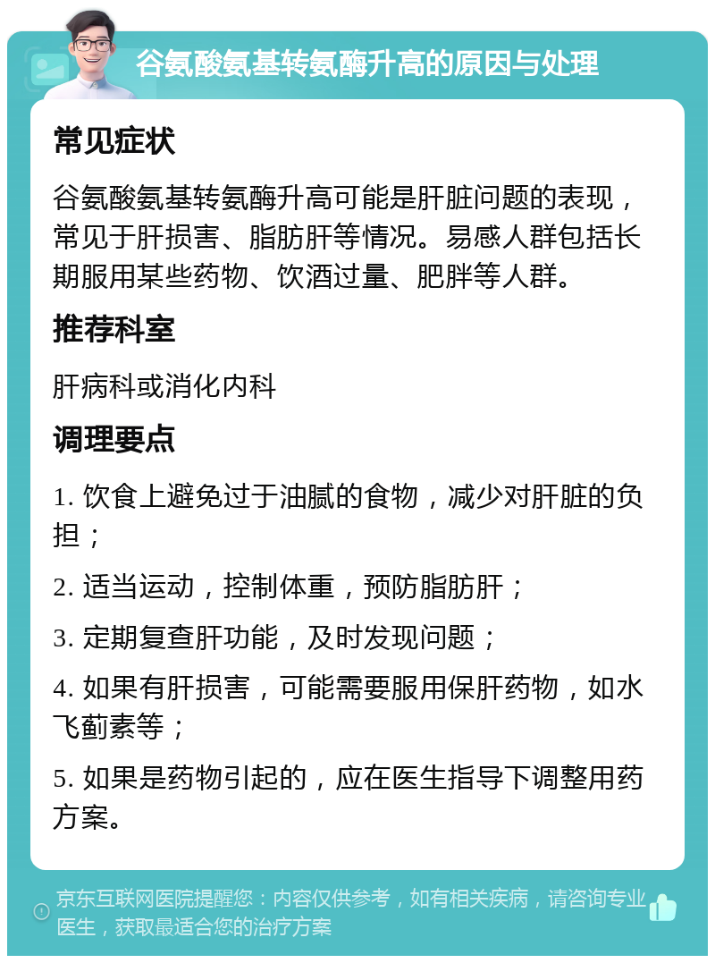 谷氨酸氨基转氨酶升高的原因与处理 常见症状 谷氨酸氨基转氨酶升高可能是肝脏问题的表现，常见于肝损害、脂肪肝等情况。易感人群包括长期服用某些药物、饮酒过量、肥胖等人群。 推荐科室 肝病科或消化内科 调理要点 1. 饮食上避免过于油腻的食物，减少对肝脏的负担； 2. 适当运动，控制体重，预防脂肪肝； 3. 定期复查肝功能，及时发现问题； 4. 如果有肝损害，可能需要服用保肝药物，如水飞蓟素等； 5. 如果是药物引起的，应在医生指导下调整用药方案。