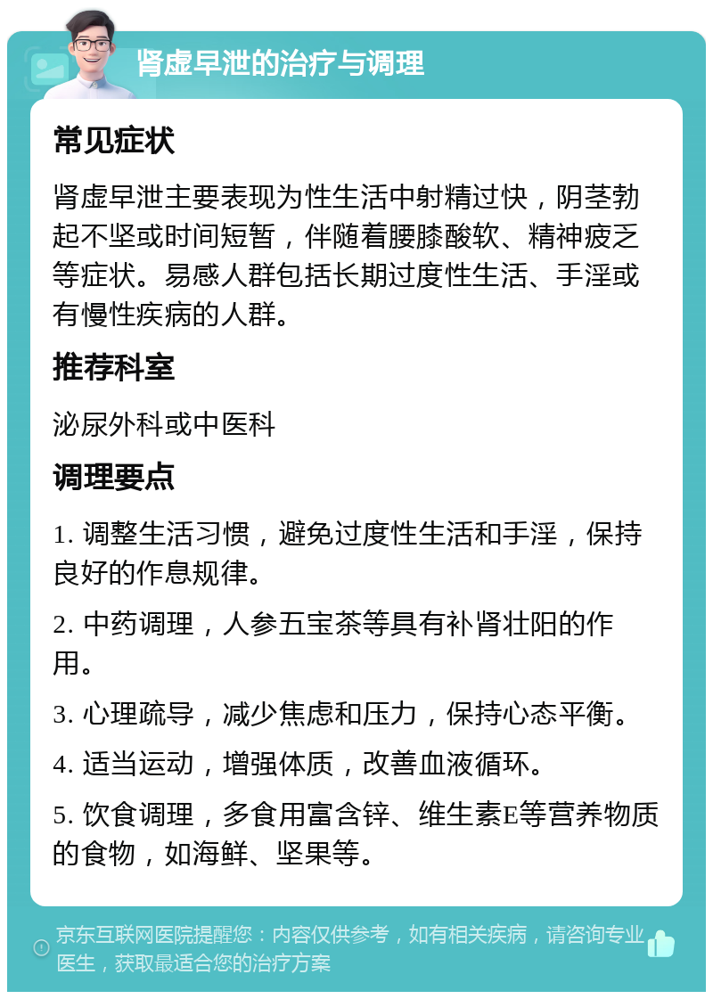 肾虚早泄的治疗与调理 常见症状 肾虚早泄主要表现为性生活中射精过快，阴茎勃起不坚或时间短暂，伴随着腰膝酸软、精神疲乏等症状。易感人群包括长期过度性生活、手淫或有慢性疾病的人群。 推荐科室 泌尿外科或中医科 调理要点 1. 调整生活习惯，避免过度性生活和手淫，保持良好的作息规律。 2. 中药调理，人参五宝茶等具有补肾壮阳的作用。 3. 心理疏导，减少焦虑和压力，保持心态平衡。 4. 适当运动，增强体质，改善血液循环。 5. 饮食调理，多食用富含锌、维生素E等营养物质的食物，如海鲜、坚果等。