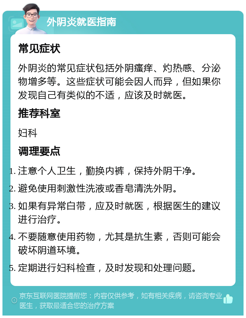 外阴炎就医指南 常见症状 外阴炎的常见症状包括外阴瘙痒、灼热感、分泌物增多等。这些症状可能会因人而异，但如果你发现自己有类似的不适，应该及时就医。 推荐科室 妇科 调理要点 注意个人卫生，勤换内裤，保持外阴干净。 避免使用刺激性洗液或香皂清洗外阴。 如果有异常白带，应及时就医，根据医生的建议进行治疗。 不要随意使用药物，尤其是抗生素，否则可能会破坏阴道环境。 定期进行妇科检查，及时发现和处理问题。