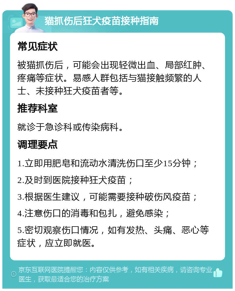 猫抓伤后狂犬疫苗接种指南 常见症状 被猫抓伤后，可能会出现轻微出血、局部红肿、疼痛等症状。易感人群包括与猫接触频繁的人士、未接种狂犬疫苗者等。 推荐科室 就诊于急诊科或传染病科。 调理要点 1.立即用肥皂和流动水清洗伤口至少15分钟； 2.及时到医院接种狂犬疫苗； 3.根据医生建议，可能需要接种破伤风疫苗； 4.注意伤口的消毒和包扎，避免感染； 5.密切观察伤口情况，如有发热、头痛、恶心等症状，应立即就医。