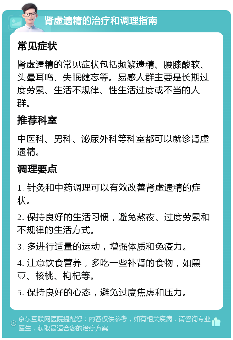 肾虚遗精的治疗和调理指南 常见症状 肾虚遗精的常见症状包括频繁遗精、腰膝酸软、头晕耳鸣、失眠健忘等。易感人群主要是长期过度劳累、生活不规律、性生活过度或不当的人群。 推荐科室 中医科、男科、泌尿外科等科室都可以就诊肾虚遗精。 调理要点 1. 针灸和中药调理可以有效改善肾虚遗精的症状。 2. 保持良好的生活习惯，避免熬夜、过度劳累和不规律的生活方式。 3. 多进行适量的运动，增强体质和免疫力。 4. 注意饮食营养，多吃一些补肾的食物，如黑豆、核桃、枸杞等。 5. 保持良好的心态，避免过度焦虑和压力。