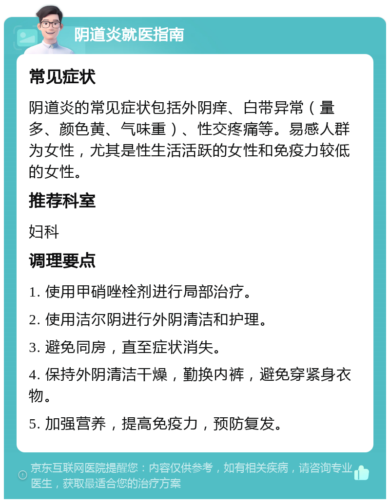 阴道炎就医指南 常见症状 阴道炎的常见症状包括外阴痒、白带异常（量多、颜色黄、气味重）、性交疼痛等。易感人群为女性，尤其是性生活活跃的女性和免疫力较低的女性。 推荐科室 妇科 调理要点 1. 使用甲硝唑栓剂进行局部治疗。 2. 使用洁尔阴进行外阴清洁和护理。 3. 避免同房，直至症状消失。 4. 保持外阴清洁干燥，勤换内裤，避免穿紧身衣物。 5. 加强营养，提高免疫力，预防复发。