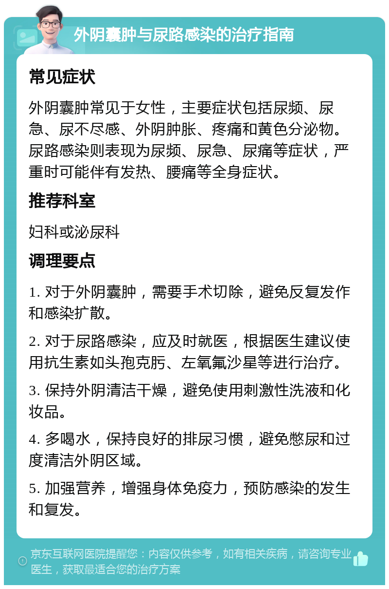 外阴囊肿与尿路感染的治疗指南 常见症状 外阴囊肿常见于女性，主要症状包括尿频、尿急、尿不尽感、外阴肿胀、疼痛和黄色分泌物。尿路感染则表现为尿频、尿急、尿痛等症状，严重时可能伴有发热、腰痛等全身症状。 推荐科室 妇科或泌尿科 调理要点 1. 对于外阴囊肿，需要手术切除，避免反复发作和感染扩散。 2. 对于尿路感染，应及时就医，根据医生建议使用抗生素如头孢克肟、左氧氟沙星等进行治疗。 3. 保持外阴清洁干燥，避免使用刺激性洗液和化妆品。 4. 多喝水，保持良好的排尿习惯，避免憋尿和过度清洁外阴区域。 5. 加强营养，增强身体免疫力，预防感染的发生和复发。