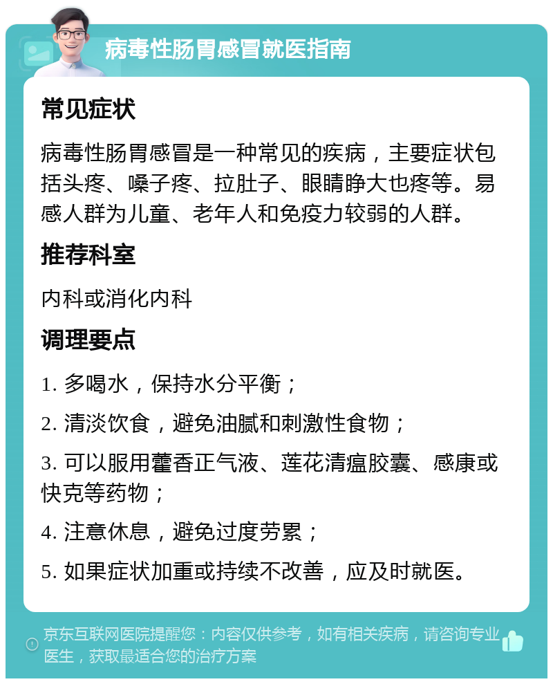 病毒性肠胃感冒就医指南 常见症状 病毒性肠胃感冒是一种常见的疾病，主要症状包括头疼、嗓子疼、拉肚子、眼睛睁大也疼等。易感人群为儿童、老年人和免疫力较弱的人群。 推荐科室 内科或消化内科 调理要点 1. 多喝水，保持水分平衡； 2. 清淡饮食，避免油腻和刺激性食物； 3. 可以服用藿香正气液、莲花清瘟胶囊、感康或快克等药物； 4. 注意休息，避免过度劳累； 5. 如果症状加重或持续不改善，应及时就医。