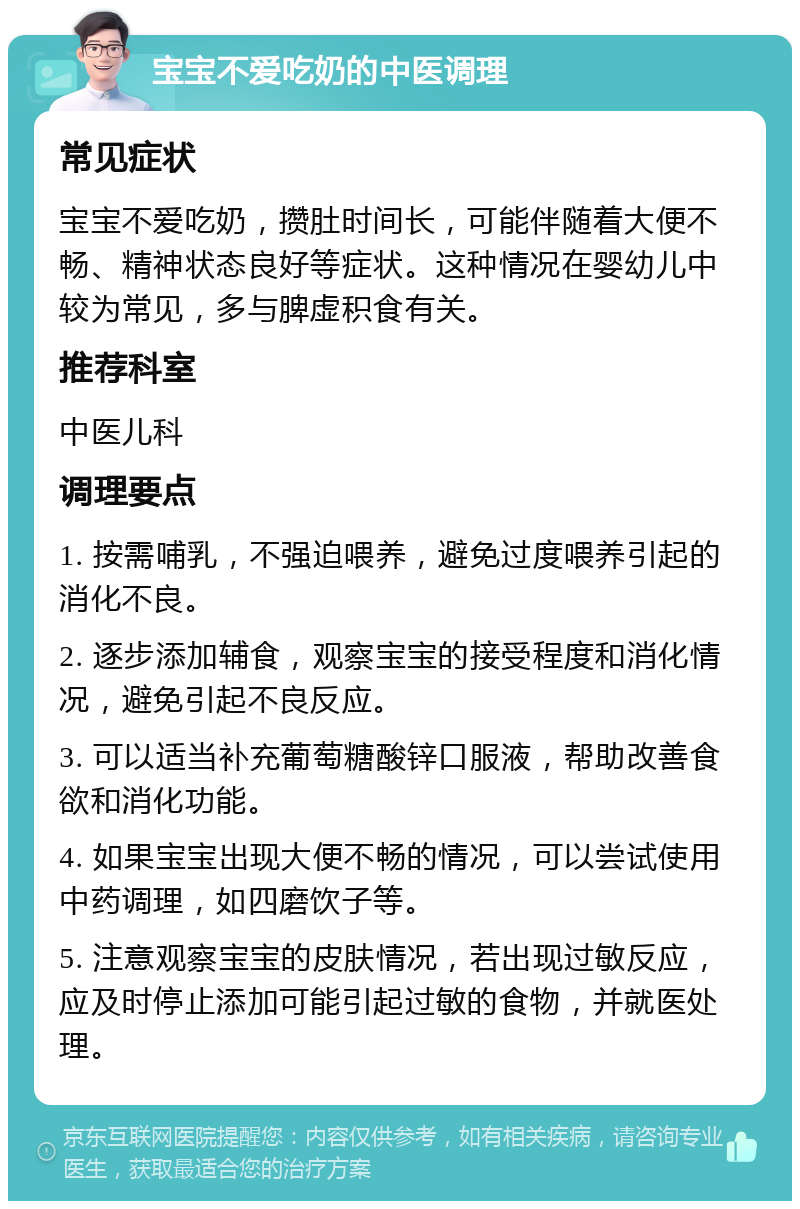 宝宝不爱吃奶的中医调理 常见症状 宝宝不爱吃奶，攒肚时间长，可能伴随着大便不畅、精神状态良好等症状。这种情况在婴幼儿中较为常见，多与脾虚积食有关。 推荐科室 中医儿科 调理要点 1. 按需哺乳，不强迫喂养，避免过度喂养引起的消化不良。 2. 逐步添加辅食，观察宝宝的接受程度和消化情况，避免引起不良反应。 3. 可以适当补充葡萄糖酸锌口服液，帮助改善食欲和消化功能。 4. 如果宝宝出现大便不畅的情况，可以尝试使用中药调理，如四磨饮子等。 5. 注意观察宝宝的皮肤情况，若出现过敏反应，应及时停止添加可能引起过敏的食物，并就医处理。