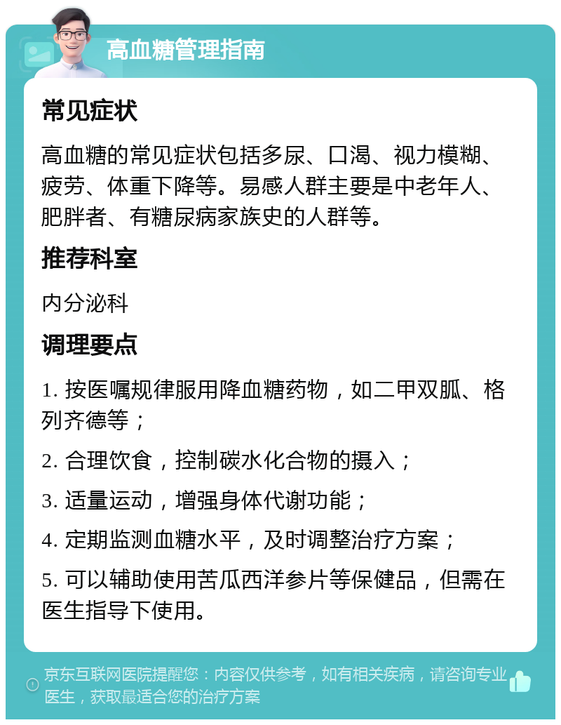 高血糖管理指南 常见症状 高血糖的常见症状包括多尿、口渴、视力模糊、疲劳、体重下降等。易感人群主要是中老年人、肥胖者、有糖尿病家族史的人群等。 推荐科室 内分泌科 调理要点 1. 按医嘱规律服用降血糖药物，如二甲双胍、格列齐德等； 2. 合理饮食，控制碳水化合物的摄入； 3. 适量运动，增强身体代谢功能； 4. 定期监测血糖水平，及时调整治疗方案； 5. 可以辅助使用苦瓜西洋参片等保健品，但需在医生指导下使用。