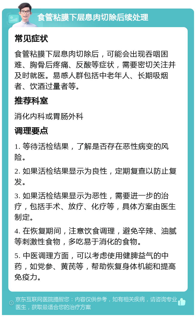 食管粘膜下层息肉切除后续处理 常见症状 食管粘膜下层息肉切除后，可能会出现吞咽困难、胸骨后疼痛、反酸等症状，需要密切关注并及时就医。易感人群包括中老年人、长期吸烟者、饮酒过量者等。 推荐科室 消化内科或胃肠外科 调理要点 1. 等待活检结果，了解是否存在恶性病变的风险。 2. 如果活检结果显示为良性，定期复查以防止复发。 3. 如果活检结果显示为恶性，需要进一步的治疗，包括手术、放疗、化疗等，具体方案由医生制定。 4. 在恢复期间，注意饮食调理，避免辛辣、油腻等刺激性食物，多吃易于消化的食物。 5. 中医调理方面，可以考虑使用健脾益气的中药，如党参、黄芪等，帮助恢复身体机能和提高免疫力。