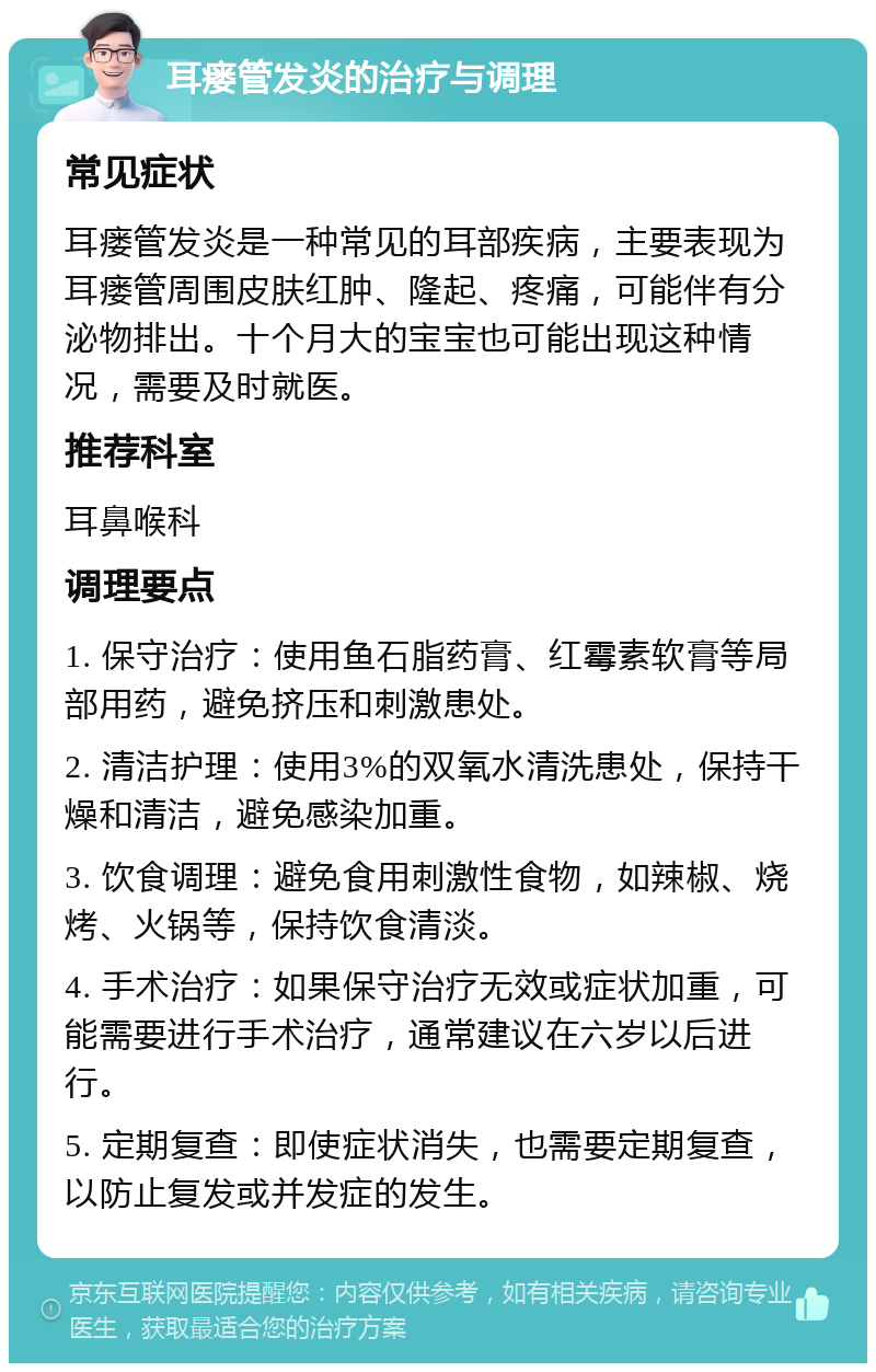 耳瘘管发炎的治疗与调理 常见症状 耳瘘管发炎是一种常见的耳部疾病，主要表现为耳瘘管周围皮肤红肿、隆起、疼痛，可能伴有分泌物排出。十个月大的宝宝也可能出现这种情况，需要及时就医。 推荐科室 耳鼻喉科 调理要点 1. 保守治疗：使用鱼石脂药膏、红霉素软膏等局部用药，避免挤压和刺激患处。 2. 清洁护理：使用3%的双氧水清洗患处，保持干燥和清洁，避免感染加重。 3. 饮食调理：避免食用刺激性食物，如辣椒、烧烤、火锅等，保持饮食清淡。 4. 手术治疗：如果保守治疗无效或症状加重，可能需要进行手术治疗，通常建议在六岁以后进行。 5. 定期复查：即使症状消失，也需要定期复查，以防止复发或并发症的发生。