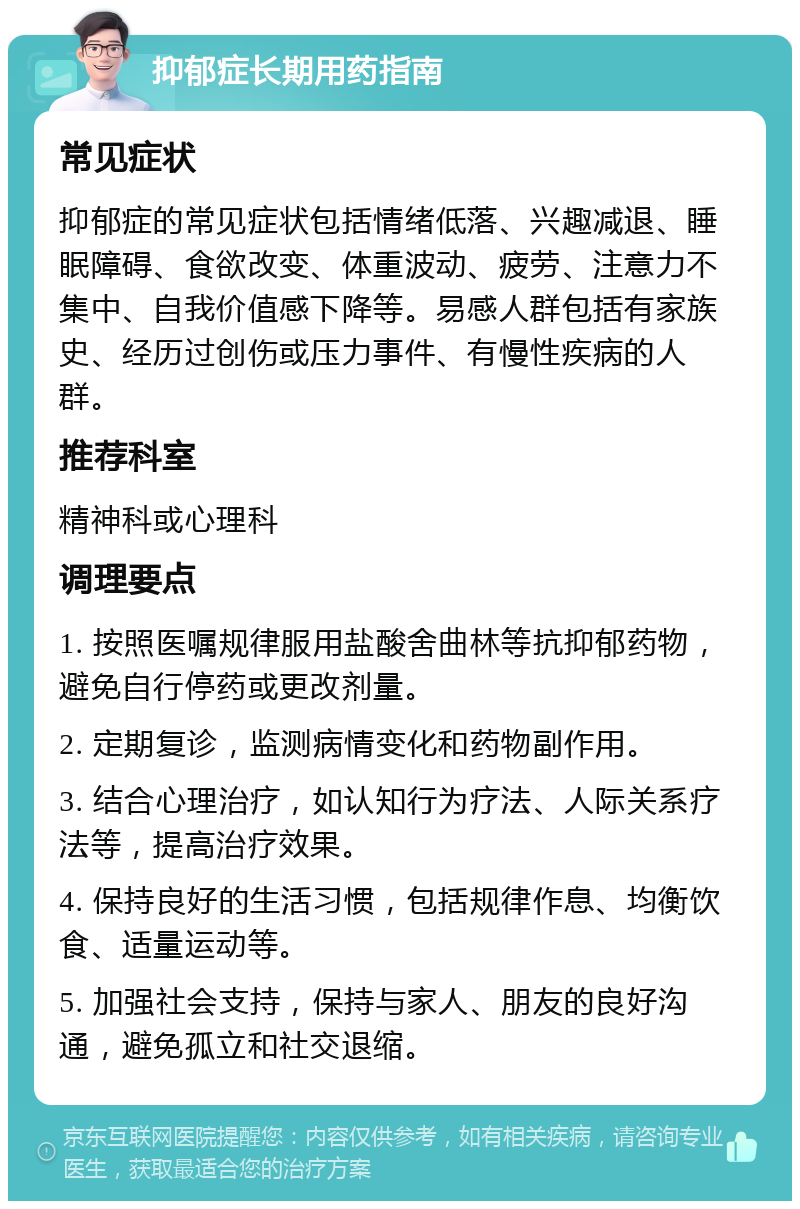 抑郁症长期用药指南 常见症状 抑郁症的常见症状包括情绪低落、兴趣减退、睡眠障碍、食欲改变、体重波动、疲劳、注意力不集中、自我价值感下降等。易感人群包括有家族史、经历过创伤或压力事件、有慢性疾病的人群。 推荐科室 精神科或心理科 调理要点 1. 按照医嘱规律服用盐酸舍曲林等抗抑郁药物，避免自行停药或更改剂量。 2. 定期复诊，监测病情变化和药物副作用。 3. 结合心理治疗，如认知行为疗法、人际关系疗法等，提高治疗效果。 4. 保持良好的生活习惯，包括规律作息、均衡饮食、适量运动等。 5. 加强社会支持，保持与家人、朋友的良好沟通，避免孤立和社交退缩。