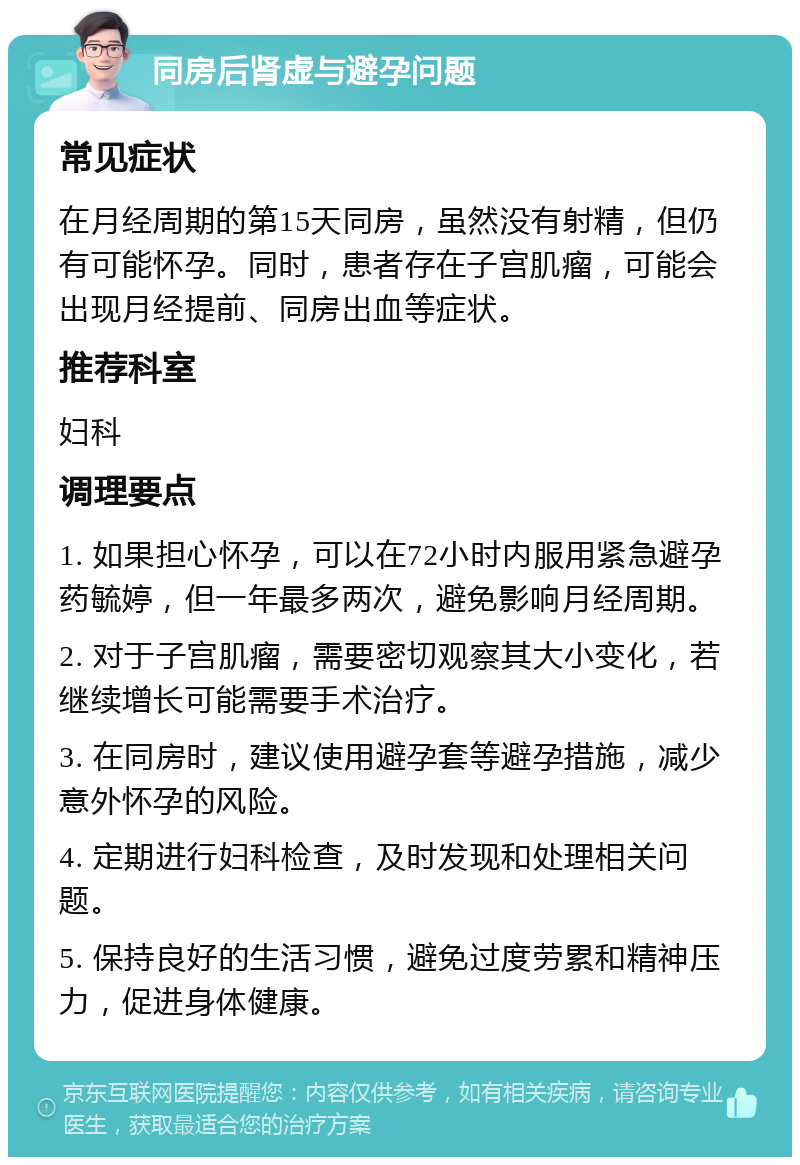 同房后肾虚与避孕问题 常见症状 在月经周期的第15天同房，虽然没有射精，但仍有可能怀孕。同时，患者存在子宫肌瘤，可能会出现月经提前、同房出血等症状。 推荐科室 妇科 调理要点 1. 如果担心怀孕，可以在72小时内服用紧急避孕药毓婷，但一年最多两次，避免影响月经周期。 2. 对于子宫肌瘤，需要密切观察其大小变化，若继续增长可能需要手术治疗。 3. 在同房时，建议使用避孕套等避孕措施，减少意外怀孕的风险。 4. 定期进行妇科检查，及时发现和处理相关问题。 5. 保持良好的生活习惯，避免过度劳累和精神压力，促进身体健康。