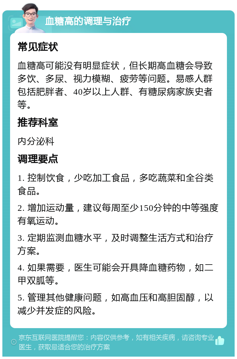 血糖高的调理与治疗 常见症状 血糖高可能没有明显症状，但长期高血糖会导致多饮、多尿、视力模糊、疲劳等问题。易感人群包括肥胖者、40岁以上人群、有糖尿病家族史者等。 推荐科室 内分泌科 调理要点 1. 控制饮食，少吃加工食品，多吃蔬菜和全谷类食品。 2. 增加运动量，建议每周至少150分钟的中等强度有氧运动。 3. 定期监测血糖水平，及时调整生活方式和治疗方案。 4. 如果需要，医生可能会开具降血糖药物，如二甲双胍等。 5. 管理其他健康问题，如高血压和高胆固醇，以减少并发症的风险。