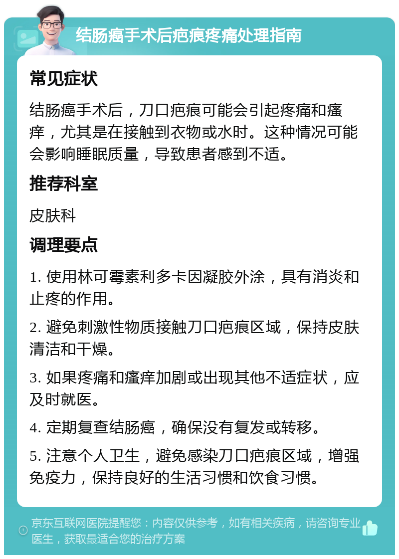 结肠癌手术后疤痕疼痛处理指南 常见症状 结肠癌手术后，刀口疤痕可能会引起疼痛和瘙痒，尤其是在接触到衣物或水时。这种情况可能会影响睡眠质量，导致患者感到不适。 推荐科室 皮肤科 调理要点 1. 使用林可霉素利多卡因凝胶外涂，具有消炎和止疼的作用。 2. 避免刺激性物质接触刀口疤痕区域，保持皮肤清洁和干燥。 3. 如果疼痛和瘙痒加剧或出现其他不适症状，应及时就医。 4. 定期复查结肠癌，确保没有复发或转移。 5. 注意个人卫生，避免感染刀口疤痕区域，增强免疫力，保持良好的生活习惯和饮食习惯。