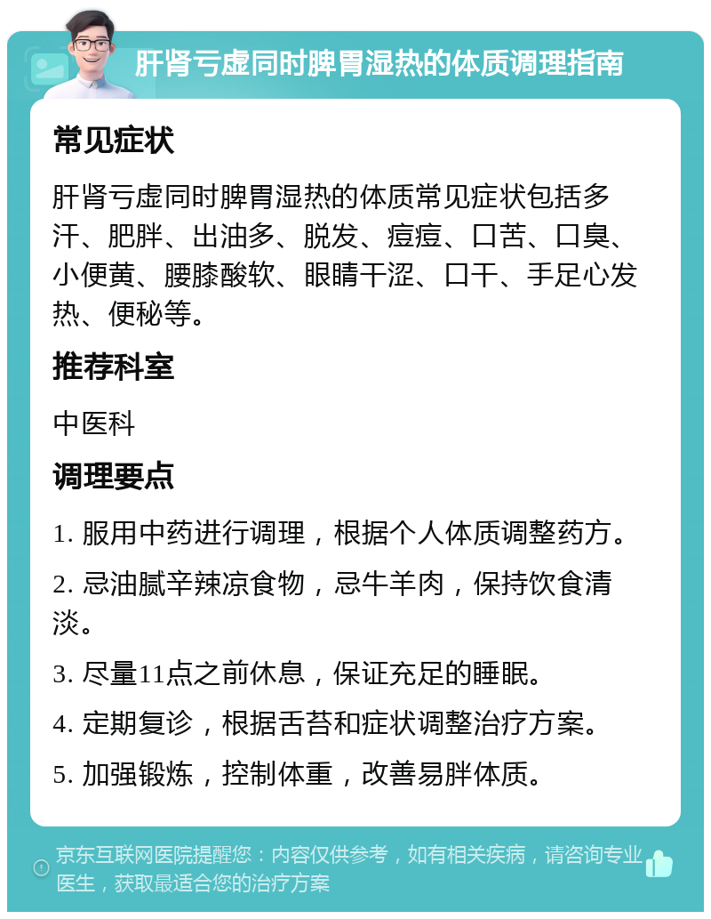 肝肾亏虚同时脾胃湿热的体质调理指南 常见症状 肝肾亏虚同时脾胃湿热的体质常见症状包括多汗、肥胖、出油多、脱发、痘痘、口苦、口臭、小便黄、腰膝酸软、眼睛干涩、口干、手足心发热、便秘等。 推荐科室 中医科 调理要点 1. 服用中药进行调理，根据个人体质调整药方。 2. 忌油腻辛辣凉食物，忌牛羊肉，保持饮食清淡。 3. 尽量11点之前休息，保证充足的睡眠。 4. 定期复诊，根据舌苔和症状调整治疗方案。 5. 加强锻炼，控制体重，改善易胖体质。