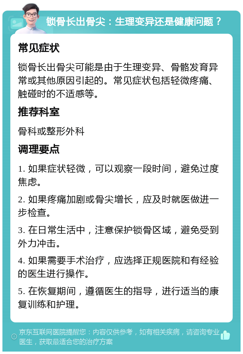 锁骨长出骨尖：生理变异还是健康问题？ 常见症状 锁骨长出骨尖可能是由于生理变异、骨骼发育异常或其他原因引起的。常见症状包括轻微疼痛、触碰时的不适感等。 推荐科室 骨科或整形外科 调理要点 1. 如果症状轻微，可以观察一段时间，避免过度焦虑。 2. 如果疼痛加剧或骨尖增长，应及时就医做进一步检查。 3. 在日常生活中，注意保护锁骨区域，避免受到外力冲击。 4. 如果需要手术治疗，应选择正规医院和有经验的医生进行操作。 5. 在恢复期间，遵循医生的指导，进行适当的康复训练和护理。