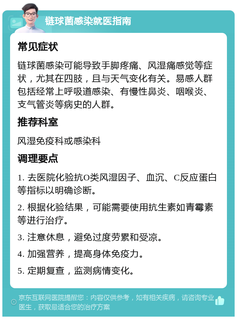 链球菌感染就医指南 常见症状 链球菌感染可能导致手脚疼痛、风湿痛感觉等症状，尤其在四肢，且与天气变化有关。易感人群包括经常上呼吸道感染、有慢性鼻炎、咽喉炎、支气管炎等病史的人群。 推荐科室 风湿免疫科或感染科 调理要点 1. 去医院化验抗O类风湿因子、血沉、C反应蛋白等指标以明确诊断。 2. 根据化验结果，可能需要使用抗生素如青霉素等进行治疗。 3. 注意休息，避免过度劳累和受凉。 4. 加强营养，提高身体免疫力。 5. 定期复查，监测病情变化。