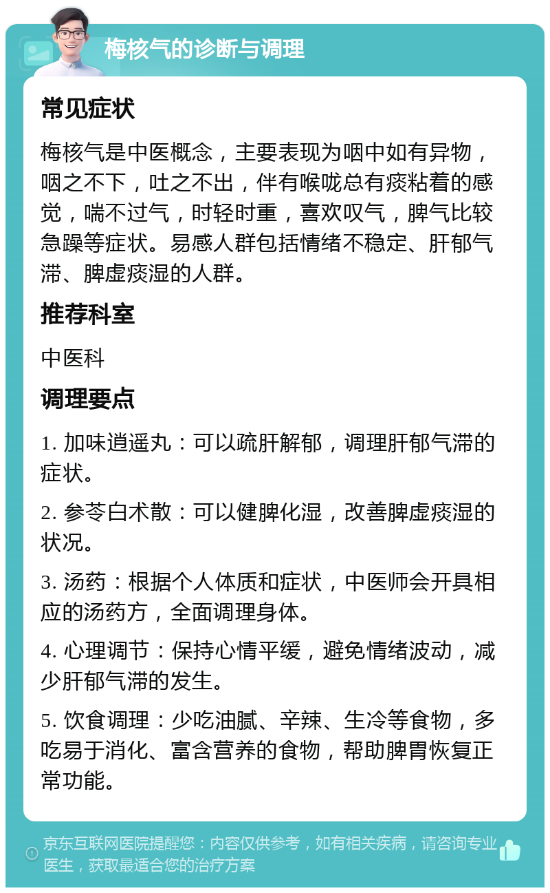 梅核气的诊断与调理 常见症状 梅核气是中医概念，主要表现为咽中如有异物，咽之不下，吐之不出，伴有喉咙总有痰粘着的感觉，喘不过气，时轻时重，喜欢叹气，脾气比较急躁等症状。易感人群包括情绪不稳定、肝郁气滞、脾虚痰湿的人群。 推荐科室 中医科 调理要点 1. 加味逍遥丸：可以疏肝解郁，调理肝郁气滞的症状。 2. 参苓白术散：可以健脾化湿，改善脾虚痰湿的状况。 3. 汤药：根据个人体质和症状，中医师会开具相应的汤药方，全面调理身体。 4. 心理调节：保持心情平缓，避免情绪波动，减少肝郁气滞的发生。 5. 饮食调理：少吃油腻、辛辣、生冷等食物，多吃易于消化、富含营养的食物，帮助脾胃恢复正常功能。