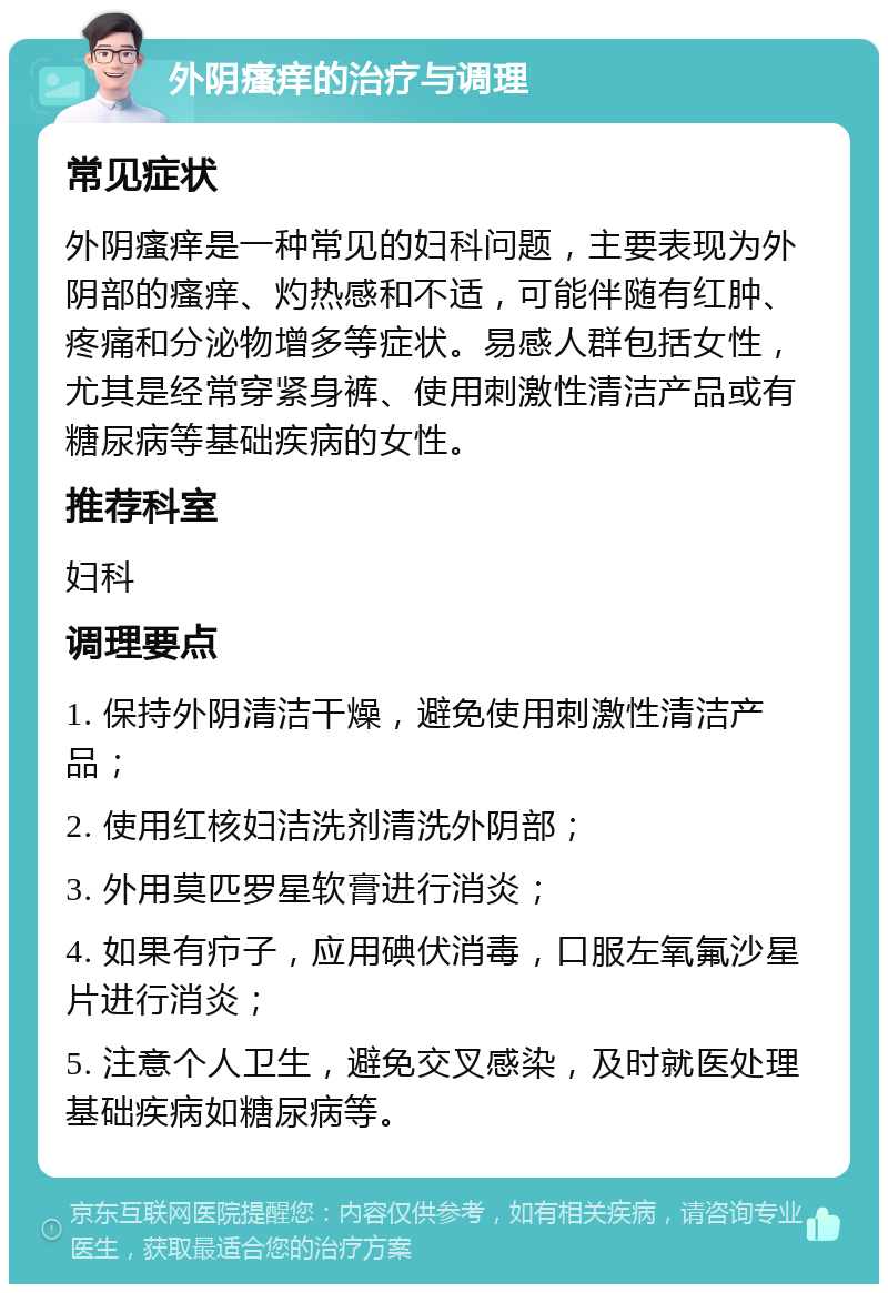 外阴瘙痒的治疗与调理 常见症状 外阴瘙痒是一种常见的妇科问题，主要表现为外阴部的瘙痒、灼热感和不适，可能伴随有红肿、疼痛和分泌物增多等症状。易感人群包括女性，尤其是经常穿紧身裤、使用刺激性清洁产品或有糖尿病等基础疾病的女性。 推荐科室 妇科 调理要点 1. 保持外阴清洁干燥，避免使用刺激性清洁产品； 2. 使用红核妇洁洗剂清洗外阴部； 3. 外用莫匹罗星软膏进行消炎； 4. 如果有疖子，应用碘伏消毒，口服左氧氟沙星片进行消炎； 5. 注意个人卫生，避免交叉感染，及时就医处理基础疾病如糖尿病等。