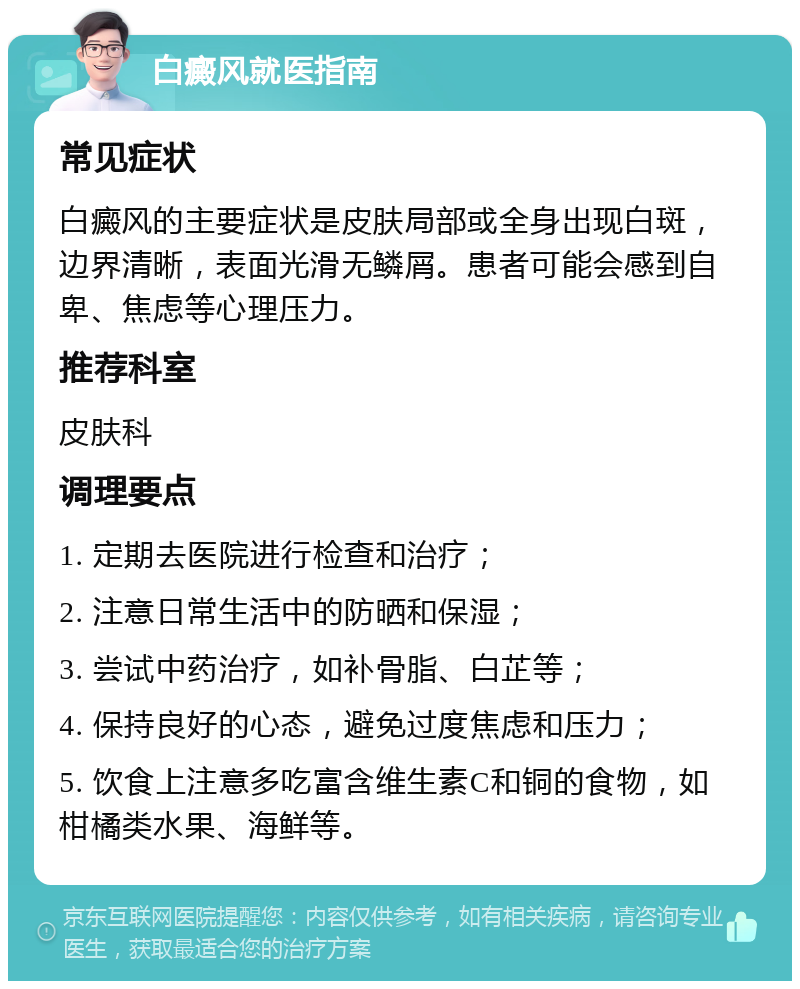 白癜风就医指南 常见症状 白癜风的主要症状是皮肤局部或全身出现白斑，边界清晰，表面光滑无鳞屑。患者可能会感到自卑、焦虑等心理压力。 推荐科室 皮肤科 调理要点 1. 定期去医院进行检查和治疗； 2. 注意日常生活中的防晒和保湿； 3. 尝试中药治疗，如补骨脂、白芷等； 4. 保持良好的心态，避免过度焦虑和压力； 5. 饮食上注意多吃富含维生素C和铜的食物，如柑橘类水果、海鲜等。