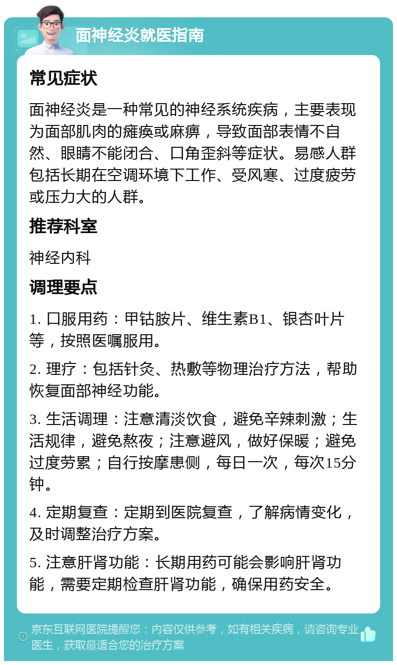 面神经炎就医指南 常见症状 面神经炎是一种常见的神经系统疾病，主要表现为面部肌肉的瘫痪或麻痹，导致面部表情不自然、眼睛不能闭合、口角歪斜等症状。易感人群包括长期在空调环境下工作、受风寒、过度疲劳或压力大的人群。 推荐科室 神经内科 调理要点 1. 口服用药：甲钴胺片、维生素B1、银杏叶片等，按照医嘱服用。 2. 理疗：包括针灸、热敷等物理治疗方法，帮助恢复面部神经功能。 3. 生活调理：注意清淡饮食，避免辛辣刺激；生活规律，避免熬夜；注意避风，做好保暖；避免过度劳累；自行按摩患侧，每日一次，每次15分钟。 4. 定期复查：定期到医院复查，了解病情变化，及时调整治疗方案。 5. 注意肝肾功能：长期用药可能会影响肝肾功能，需要定期检查肝肾功能，确保用药安全。