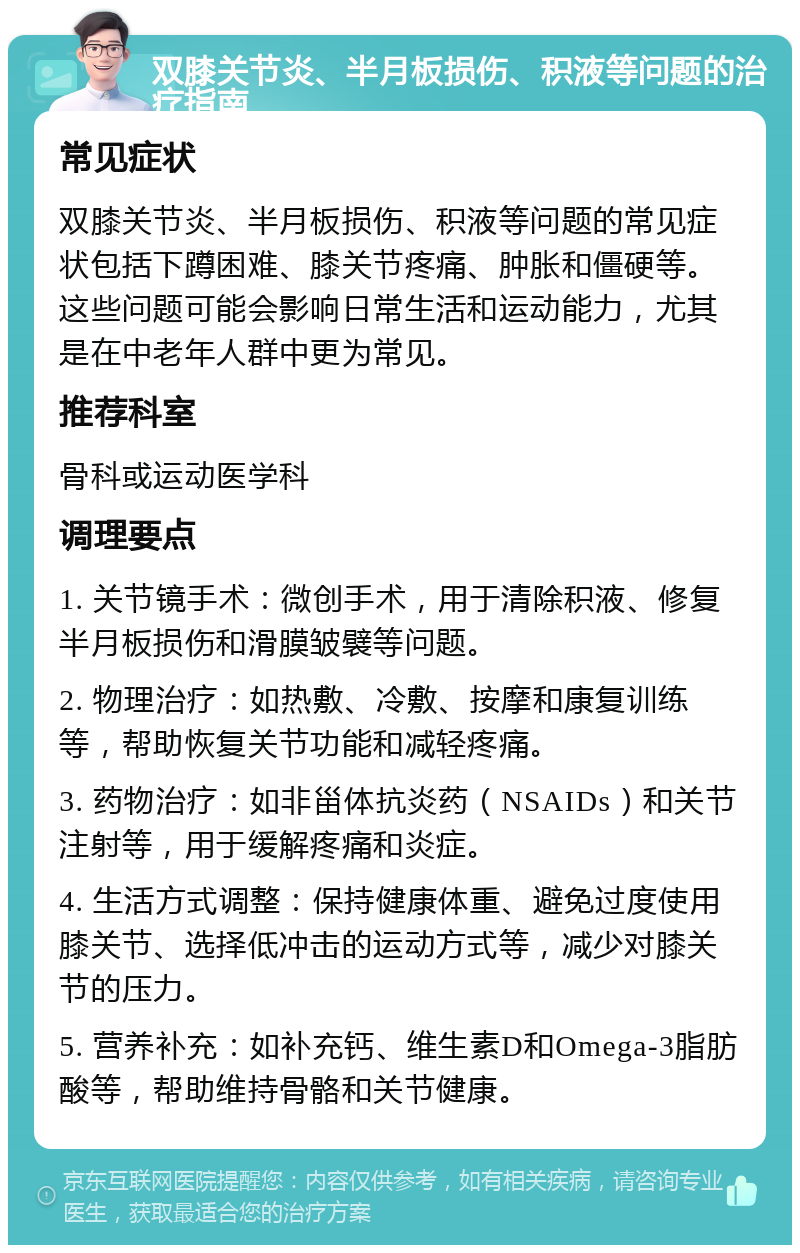 双膝关节炎、半月板损伤、积液等问题的治疗指南 常见症状 双膝关节炎、半月板损伤、积液等问题的常见症状包括下蹲困难、膝关节疼痛、肿胀和僵硬等。这些问题可能会影响日常生活和运动能力，尤其是在中老年人群中更为常见。 推荐科室 骨科或运动医学科 调理要点 1. 关节镜手术：微创手术，用于清除积液、修复半月板损伤和滑膜皱襞等问题。 2. 物理治疗：如热敷、冷敷、按摩和康复训练等，帮助恢复关节功能和减轻疼痛。 3. 药物治疗：如非甾体抗炎药（NSAIDs）和关节注射等，用于缓解疼痛和炎症。 4. 生活方式调整：保持健康体重、避免过度使用膝关节、选择低冲击的运动方式等，减少对膝关节的压力。 5. 营养补充：如补充钙、维生素D和Omega-3脂肪酸等，帮助维持骨骼和关节健康。