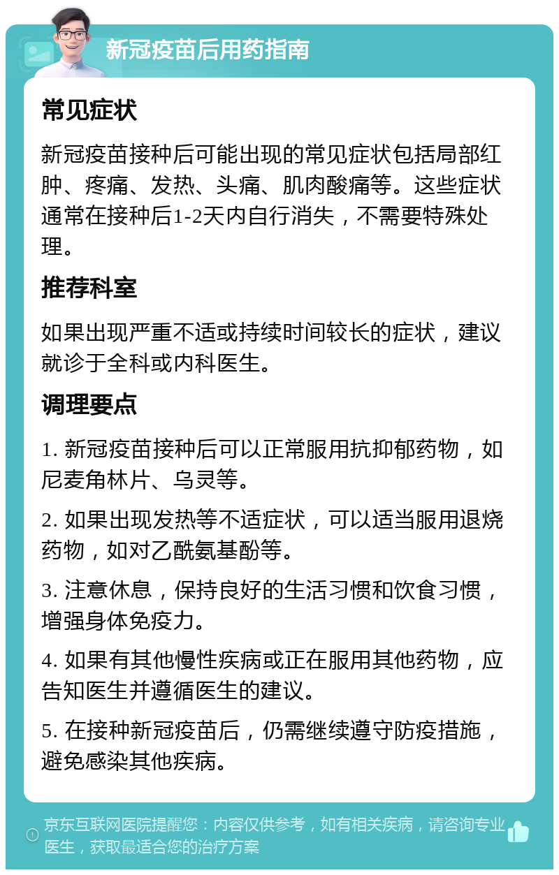 新冠疫苗后用药指南 常见症状 新冠疫苗接种后可能出现的常见症状包括局部红肿、疼痛、发热、头痛、肌肉酸痛等。这些症状通常在接种后1-2天内自行消失，不需要特殊处理。 推荐科室 如果出现严重不适或持续时间较长的症状，建议就诊于全科或内科医生。 调理要点 1. 新冠疫苗接种后可以正常服用抗抑郁药物，如尼麦角林片、乌灵等。 2. 如果出现发热等不适症状，可以适当服用退烧药物，如对乙酰氨基酚等。 3. 注意休息，保持良好的生活习惯和饮食习惯，增强身体免疫力。 4. 如果有其他慢性疾病或正在服用其他药物，应告知医生并遵循医生的建议。 5. 在接种新冠疫苗后，仍需继续遵守防疫措施，避免感染其他疾病。