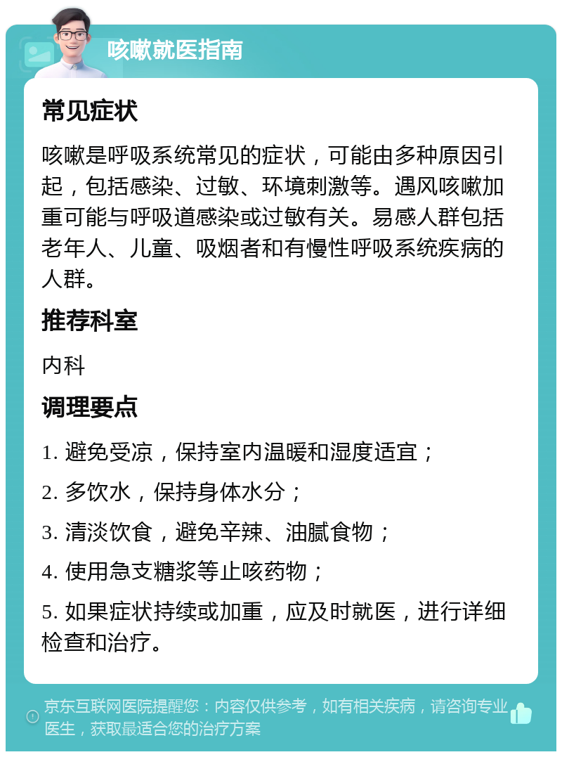 咳嗽就医指南 常见症状 咳嗽是呼吸系统常见的症状，可能由多种原因引起，包括感染、过敏、环境刺激等。遇风咳嗽加重可能与呼吸道感染或过敏有关。易感人群包括老年人、儿童、吸烟者和有慢性呼吸系统疾病的人群。 推荐科室 内科 调理要点 1. 避免受凉，保持室内温暖和湿度适宜； 2. 多饮水，保持身体水分； 3. 清淡饮食，避免辛辣、油腻食物； 4. 使用急支糖浆等止咳药物； 5. 如果症状持续或加重，应及时就医，进行详细检查和治疗。