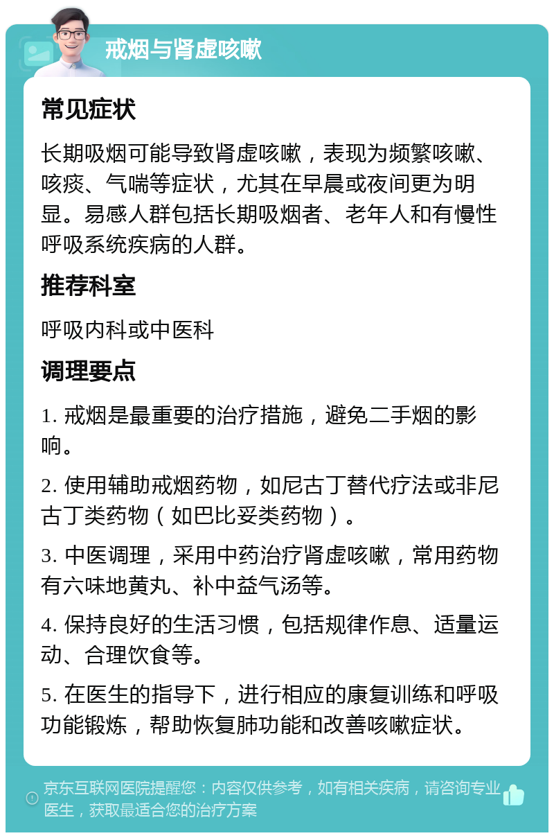 戒烟与肾虚咳嗽 常见症状 长期吸烟可能导致肾虚咳嗽，表现为频繁咳嗽、咳痰、气喘等症状，尤其在早晨或夜间更为明显。易感人群包括长期吸烟者、老年人和有慢性呼吸系统疾病的人群。 推荐科室 呼吸内科或中医科 调理要点 1. 戒烟是最重要的治疗措施，避免二手烟的影响。 2. 使用辅助戒烟药物，如尼古丁替代疗法或非尼古丁类药物（如巴比妥类药物）。 3. 中医调理，采用中药治疗肾虚咳嗽，常用药物有六味地黄丸、补中益气汤等。 4. 保持良好的生活习惯，包括规律作息、适量运动、合理饮食等。 5. 在医生的指导下，进行相应的康复训练和呼吸功能锻炼，帮助恢复肺功能和改善咳嗽症状。