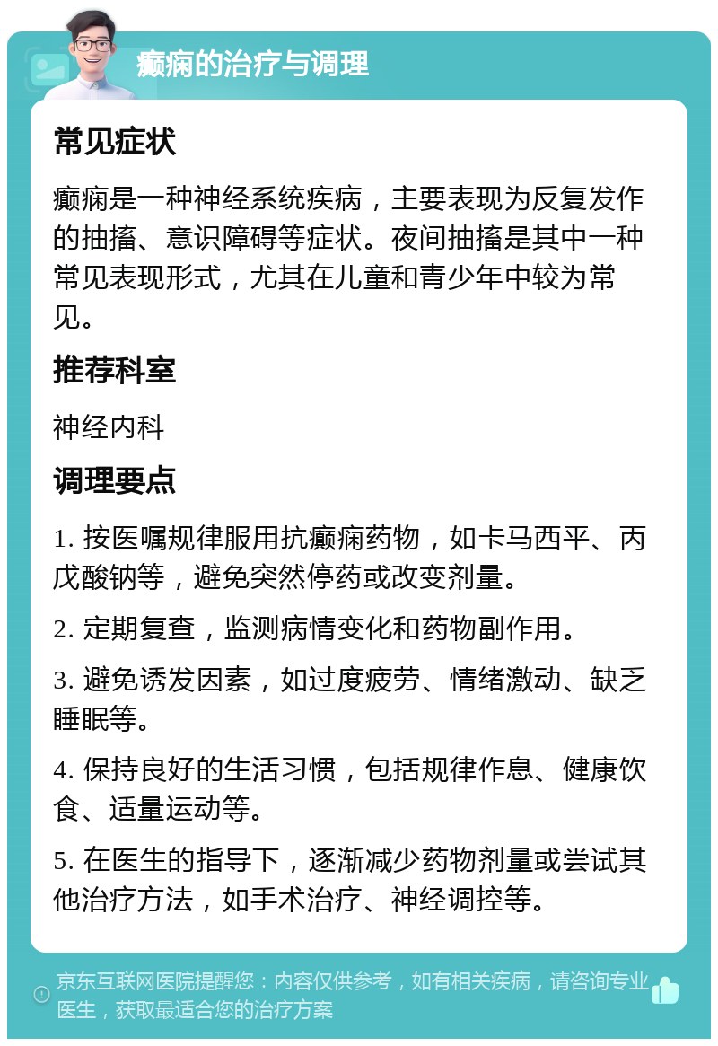 癫痫的治疗与调理 常见症状 癫痫是一种神经系统疾病，主要表现为反复发作的抽搐、意识障碍等症状。夜间抽搐是其中一种常见表现形式，尤其在儿童和青少年中较为常见。 推荐科室 神经内科 调理要点 1. 按医嘱规律服用抗癫痫药物，如卡马西平、丙戊酸钠等，避免突然停药或改变剂量。 2. 定期复查，监测病情变化和药物副作用。 3. 避免诱发因素，如过度疲劳、情绪激动、缺乏睡眠等。 4. 保持良好的生活习惯，包括规律作息、健康饮食、适量运动等。 5. 在医生的指导下，逐渐减少药物剂量或尝试其他治疗方法，如手术治疗、神经调控等。