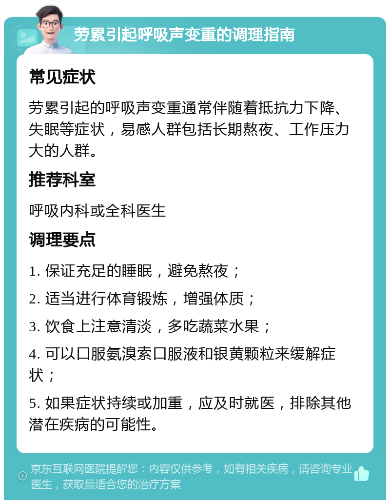 劳累引起呼吸声变重的调理指南 常见症状 劳累引起的呼吸声变重通常伴随着抵抗力下降、失眠等症状，易感人群包括长期熬夜、工作压力大的人群。 推荐科室 呼吸内科或全科医生 调理要点 1. 保证充足的睡眠，避免熬夜； 2. 适当进行体育锻炼，增强体质； 3. 饮食上注意清淡，多吃蔬菜水果； 4. 可以口服氨溴索口服液和银黄颗粒来缓解症状； 5. 如果症状持续或加重，应及时就医，排除其他潜在疾病的可能性。