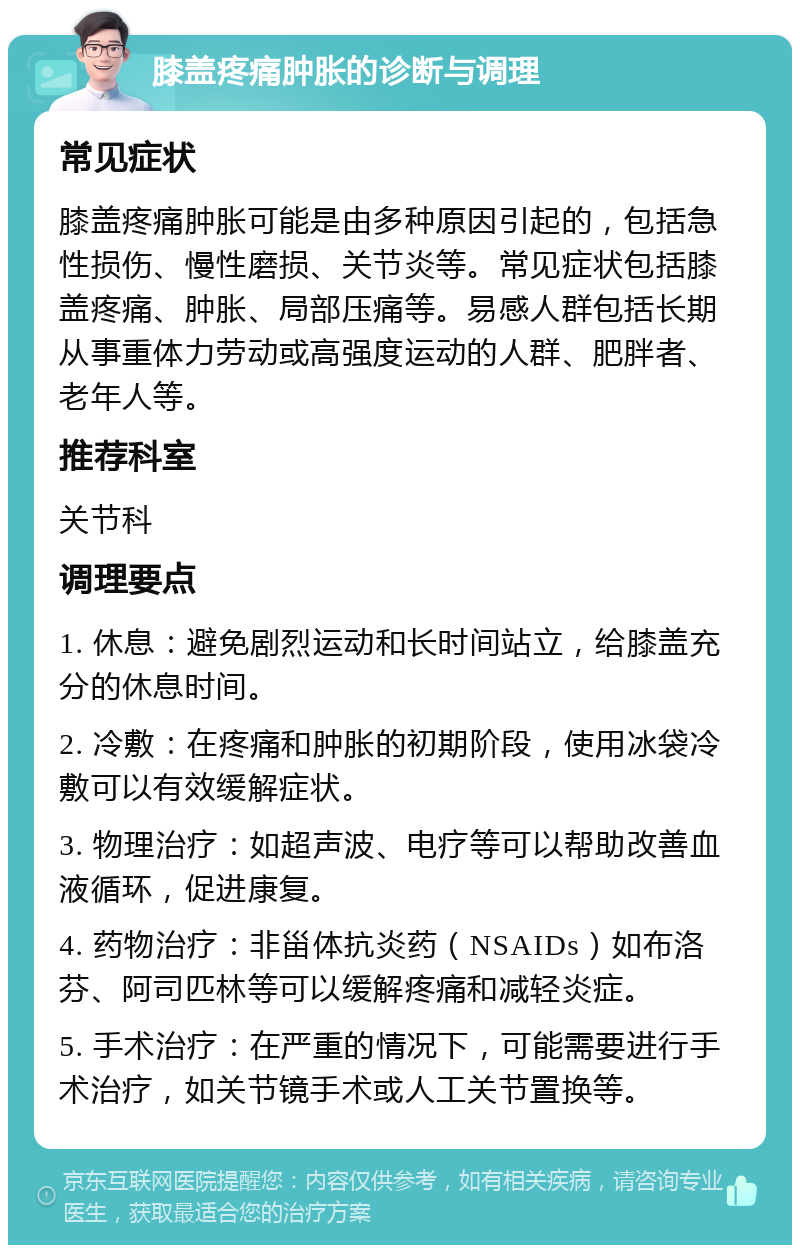 膝盖疼痛肿胀的诊断与调理 常见症状 膝盖疼痛肿胀可能是由多种原因引起的，包括急性损伤、慢性磨损、关节炎等。常见症状包括膝盖疼痛、肿胀、局部压痛等。易感人群包括长期从事重体力劳动或高强度运动的人群、肥胖者、老年人等。 推荐科室 关节科 调理要点 1. 休息：避免剧烈运动和长时间站立，给膝盖充分的休息时间。 2. 冷敷：在疼痛和肿胀的初期阶段，使用冰袋冷敷可以有效缓解症状。 3. 物理治疗：如超声波、电疗等可以帮助改善血液循环，促进康复。 4. 药物治疗：非甾体抗炎药（NSAIDs）如布洛芬、阿司匹林等可以缓解疼痛和减轻炎症。 5. 手术治疗：在严重的情况下，可能需要进行手术治疗，如关节镜手术或人工关节置换等。