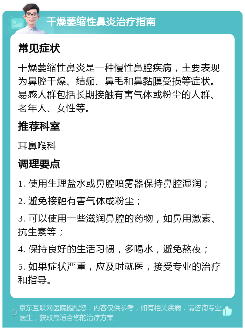 干燥萎缩性鼻炎治疗指南 常见症状 干燥萎缩性鼻炎是一种慢性鼻腔疾病，主要表现为鼻腔干燥、结痂、鼻毛和鼻黏膜受损等症状。易感人群包括长期接触有害气体或粉尘的人群、老年人、女性等。 推荐科室 耳鼻喉科 调理要点 1. 使用生理盐水或鼻腔喷雾器保持鼻腔湿润； 2. 避免接触有害气体或粉尘； 3. 可以使用一些滋润鼻腔的药物，如鼻用激素、抗生素等； 4. 保持良好的生活习惯，多喝水，避免熬夜； 5. 如果症状严重，应及时就医，接受专业的治疗和指导。