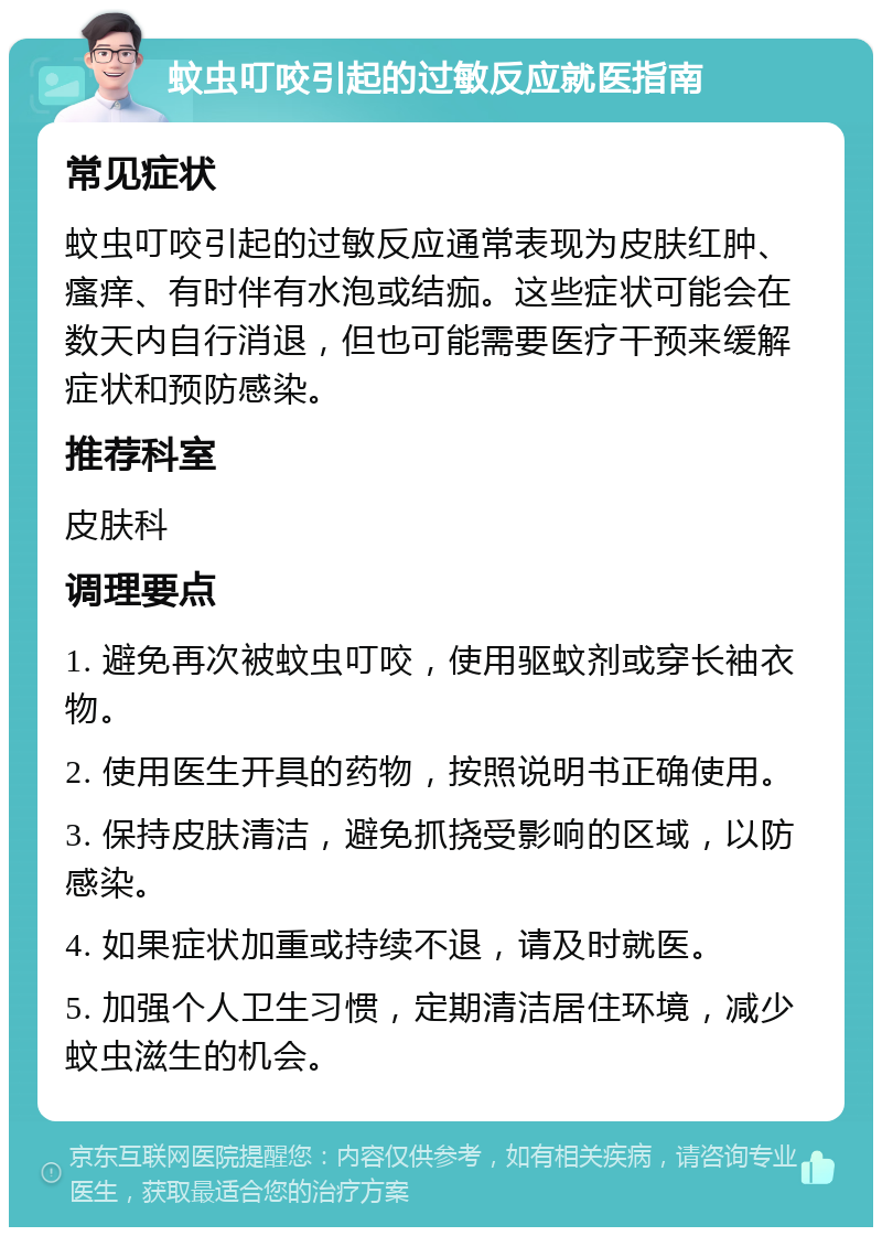 蚊虫叮咬引起的过敏反应就医指南 常见症状 蚊虫叮咬引起的过敏反应通常表现为皮肤红肿、瘙痒、有时伴有水泡或结痂。这些症状可能会在数天内自行消退，但也可能需要医疗干预来缓解症状和预防感染。 推荐科室 皮肤科 调理要点 1. 避免再次被蚊虫叮咬，使用驱蚊剂或穿长袖衣物。 2. 使用医生开具的药物，按照说明书正确使用。 3. 保持皮肤清洁，避免抓挠受影响的区域，以防感染。 4. 如果症状加重或持续不退，请及时就医。 5. 加强个人卫生习惯，定期清洁居住环境，减少蚊虫滋生的机会。