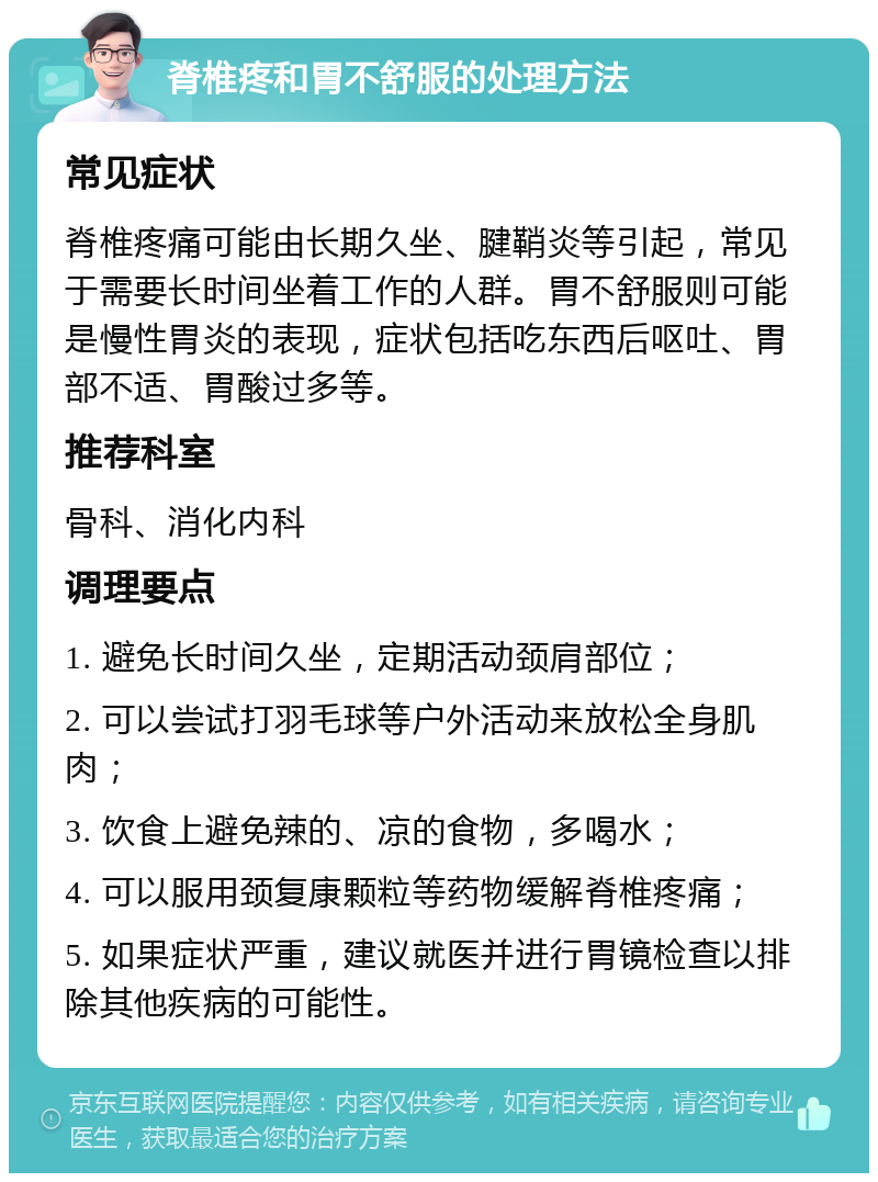 脊椎疼和胃不舒服的处理方法 常见症状 脊椎疼痛可能由长期久坐、腱鞘炎等引起，常见于需要长时间坐着工作的人群。胃不舒服则可能是慢性胃炎的表现，症状包括吃东西后呕吐、胃部不适、胃酸过多等。 推荐科室 骨科、消化内科 调理要点 1. 避免长时间久坐，定期活动颈肩部位； 2. 可以尝试打羽毛球等户外活动来放松全身肌肉； 3. 饮食上避免辣的、凉的食物，多喝水； 4. 可以服用颈复康颗粒等药物缓解脊椎疼痛； 5. 如果症状严重，建议就医并进行胃镜检查以排除其他疾病的可能性。