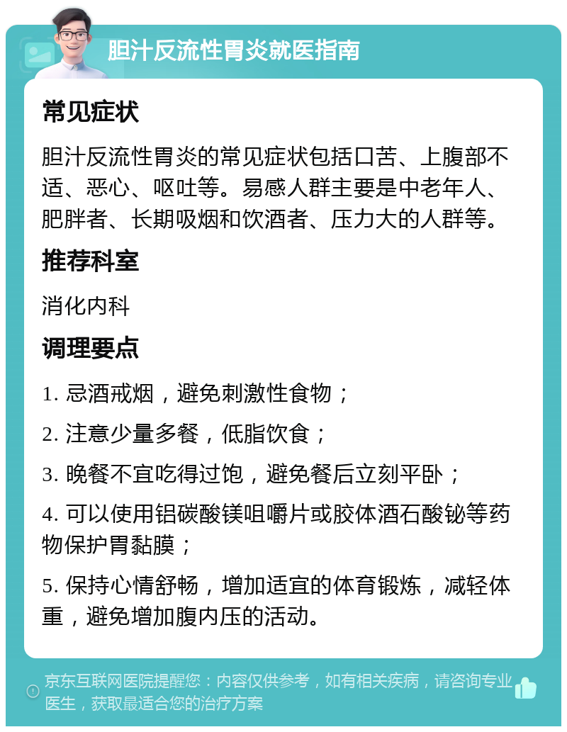 胆汁反流性胃炎就医指南 常见症状 胆汁反流性胃炎的常见症状包括口苦、上腹部不适、恶心、呕吐等。易感人群主要是中老年人、肥胖者、长期吸烟和饮酒者、压力大的人群等。 推荐科室 消化内科 调理要点 1. 忌酒戒烟，避免刺激性食物； 2. 注意少量多餐，低脂饮食； 3. 晚餐不宜吃得过饱，避免餐后立刻平卧； 4. 可以使用铝碳酸镁咀嚼片或胶体酒石酸铋等药物保护胃黏膜； 5. 保持心情舒畅，增加适宜的体育锻炼，减轻体重，避免增加腹内压的活动。