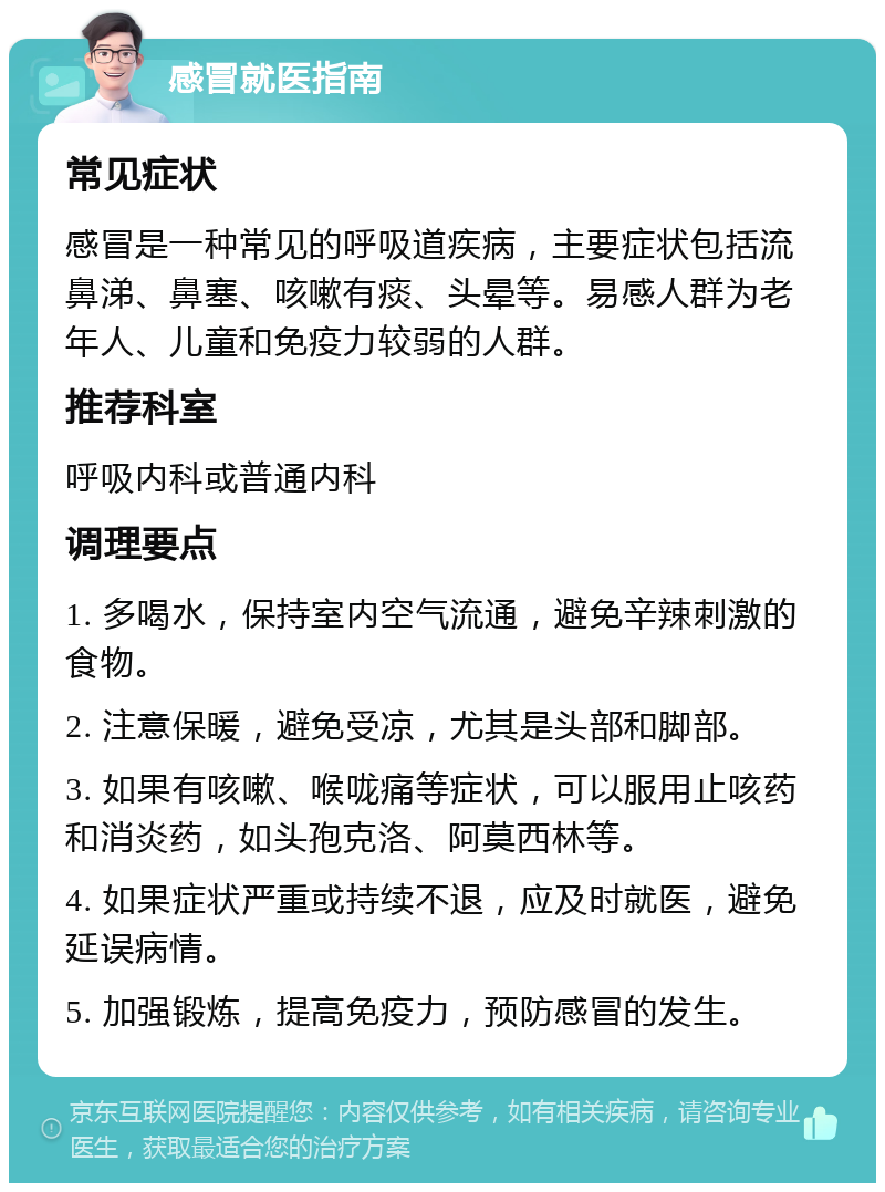 感冒就医指南 常见症状 感冒是一种常见的呼吸道疾病，主要症状包括流鼻涕、鼻塞、咳嗽有痰、头晕等。易感人群为老年人、儿童和免疫力较弱的人群。 推荐科室 呼吸内科或普通内科 调理要点 1. 多喝水，保持室内空气流通，避免辛辣刺激的食物。 2. 注意保暖，避免受凉，尤其是头部和脚部。 3. 如果有咳嗽、喉咙痛等症状，可以服用止咳药和消炎药，如头孢克洛、阿莫西林等。 4. 如果症状严重或持续不退，应及时就医，避免延误病情。 5. 加强锻炼，提高免疫力，预防感冒的发生。