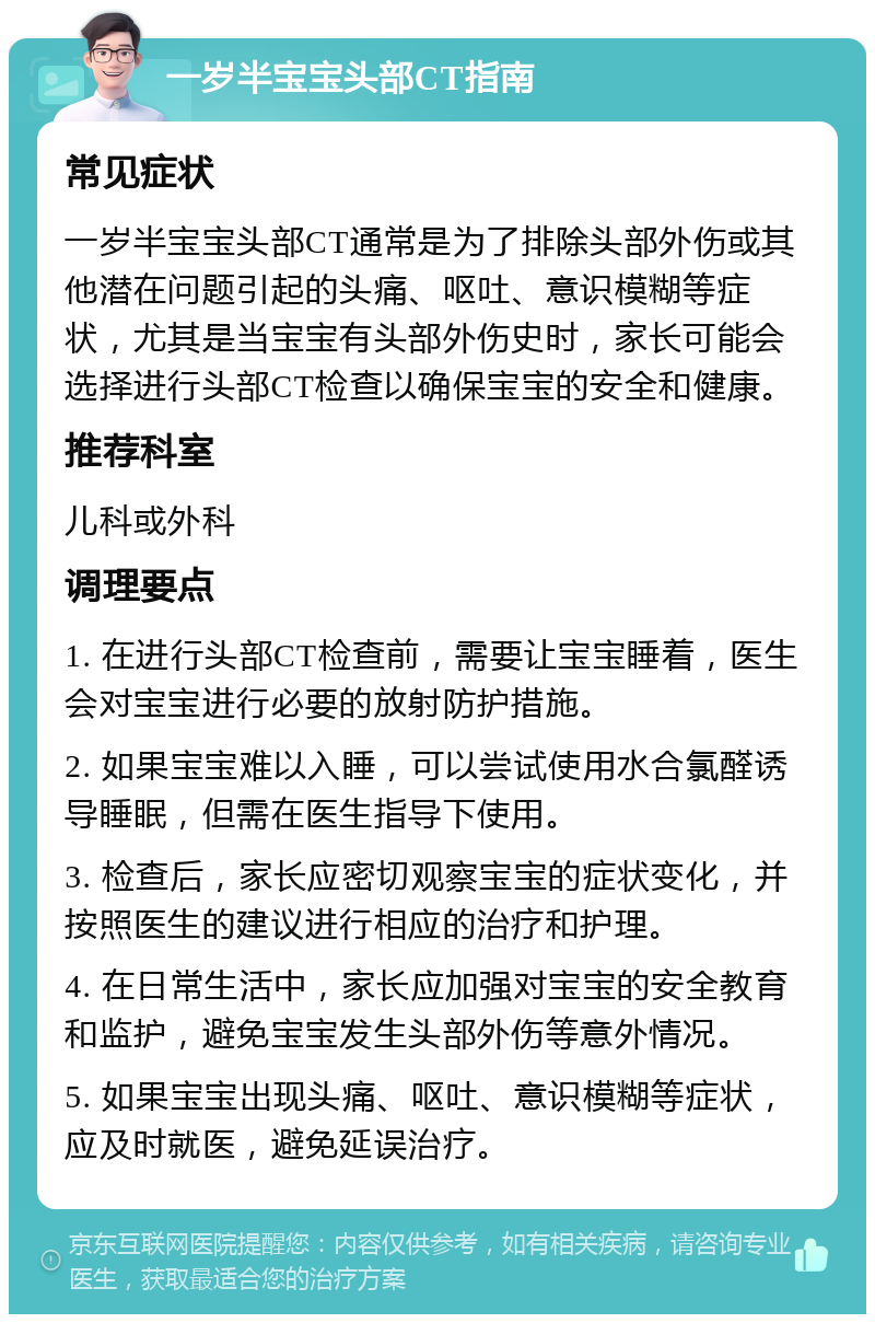 一岁半宝宝头部CT指南 常见症状 一岁半宝宝头部CT通常是为了排除头部外伤或其他潜在问题引起的头痛、呕吐、意识模糊等症状，尤其是当宝宝有头部外伤史时，家长可能会选择进行头部CT检查以确保宝宝的安全和健康。 推荐科室 儿科或外科 调理要点 1. 在进行头部CT检查前，需要让宝宝睡着，医生会对宝宝进行必要的放射防护措施。 2. 如果宝宝难以入睡，可以尝试使用水合氯醛诱导睡眠，但需在医生指导下使用。 3. 检查后，家长应密切观察宝宝的症状变化，并按照医生的建议进行相应的治疗和护理。 4. 在日常生活中，家长应加强对宝宝的安全教育和监护，避免宝宝发生头部外伤等意外情况。 5. 如果宝宝出现头痛、呕吐、意识模糊等症状，应及时就医，避免延误治疗。