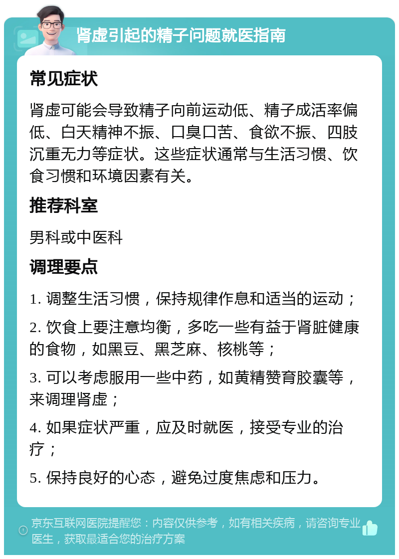 肾虚引起的精子问题就医指南 常见症状 肾虚可能会导致精子向前运动低、精子成活率偏低、白天精神不振、口臭口苦、食欲不振、四肢沉重无力等症状。这些症状通常与生活习惯、饮食习惯和环境因素有关。 推荐科室 男科或中医科 调理要点 1. 调整生活习惯，保持规律作息和适当的运动； 2. 饮食上要注意均衡，多吃一些有益于肾脏健康的食物，如黑豆、黑芝麻、核桃等； 3. 可以考虑服用一些中药，如黄精赞育胶囊等，来调理肾虚； 4. 如果症状严重，应及时就医，接受专业的治疗； 5. 保持良好的心态，避免过度焦虑和压力。