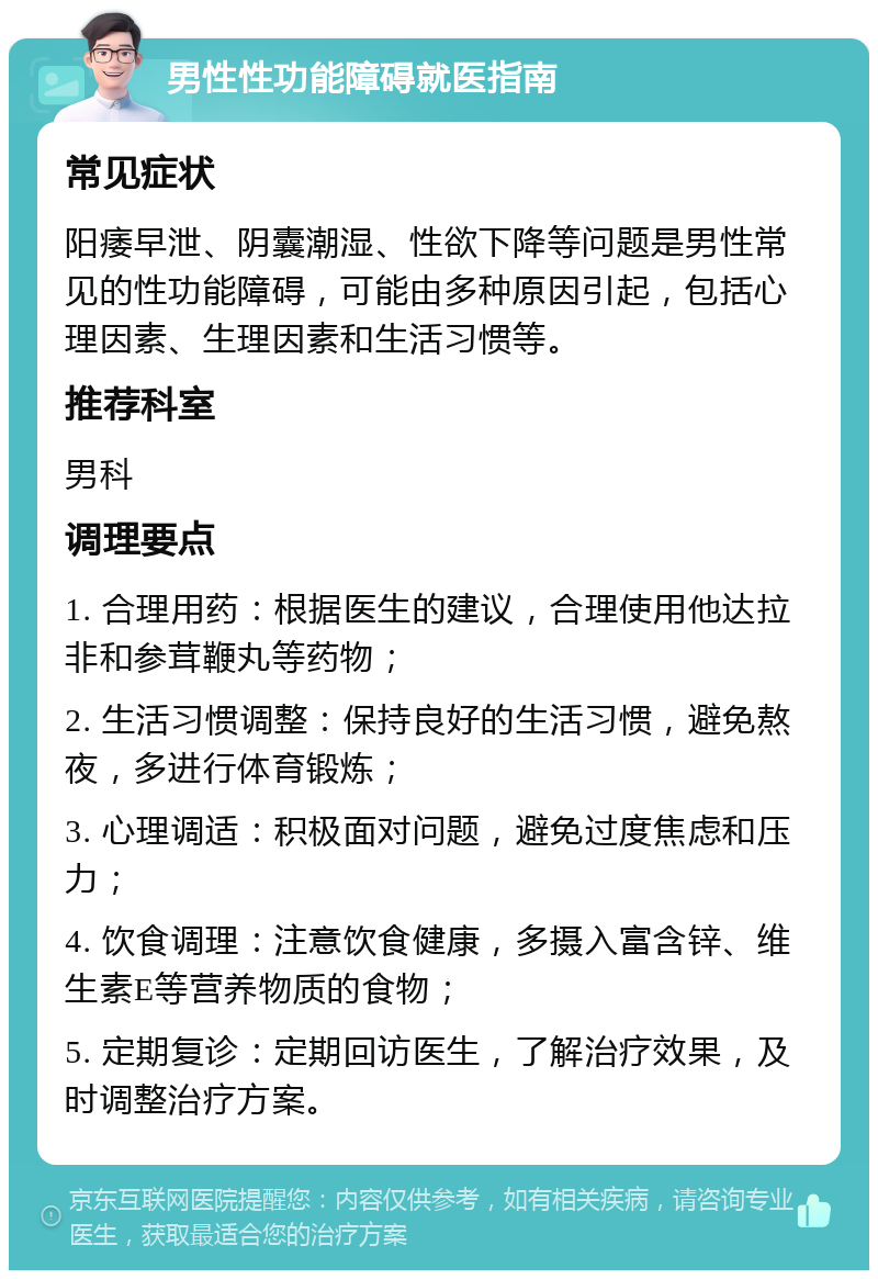 男性性功能障碍就医指南 常见症状 阳痿早泄、阴囊潮湿、性欲下降等问题是男性常见的性功能障碍，可能由多种原因引起，包括心理因素、生理因素和生活习惯等。 推荐科室 男科 调理要点 1. 合理用药：根据医生的建议，合理使用他达拉非和参茸鞭丸等药物； 2. 生活习惯调整：保持良好的生活习惯，避免熬夜，多进行体育锻炼； 3. 心理调适：积极面对问题，避免过度焦虑和压力； 4. 饮食调理：注意饮食健康，多摄入富含锌、维生素E等营养物质的食物； 5. 定期复诊：定期回访医生，了解治疗效果，及时调整治疗方案。