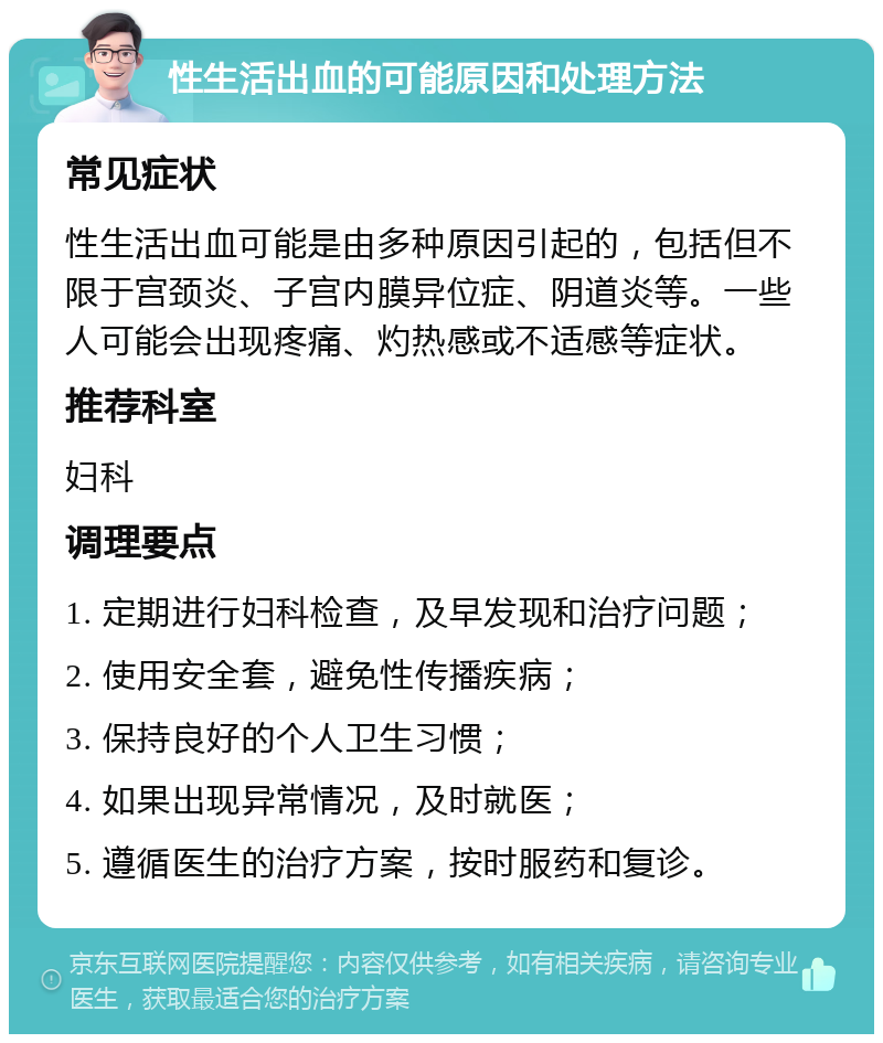 性生活出血的可能原因和处理方法 常见症状 性生活出血可能是由多种原因引起的，包括但不限于宫颈炎、子宫内膜异位症、阴道炎等。一些人可能会出现疼痛、灼热感或不适感等症状。 推荐科室 妇科 调理要点 1. 定期进行妇科检查，及早发现和治疗问题； 2. 使用安全套，避免性传播疾病； 3. 保持良好的个人卫生习惯； 4. 如果出现异常情况，及时就医； 5. 遵循医生的治疗方案，按时服药和复诊。