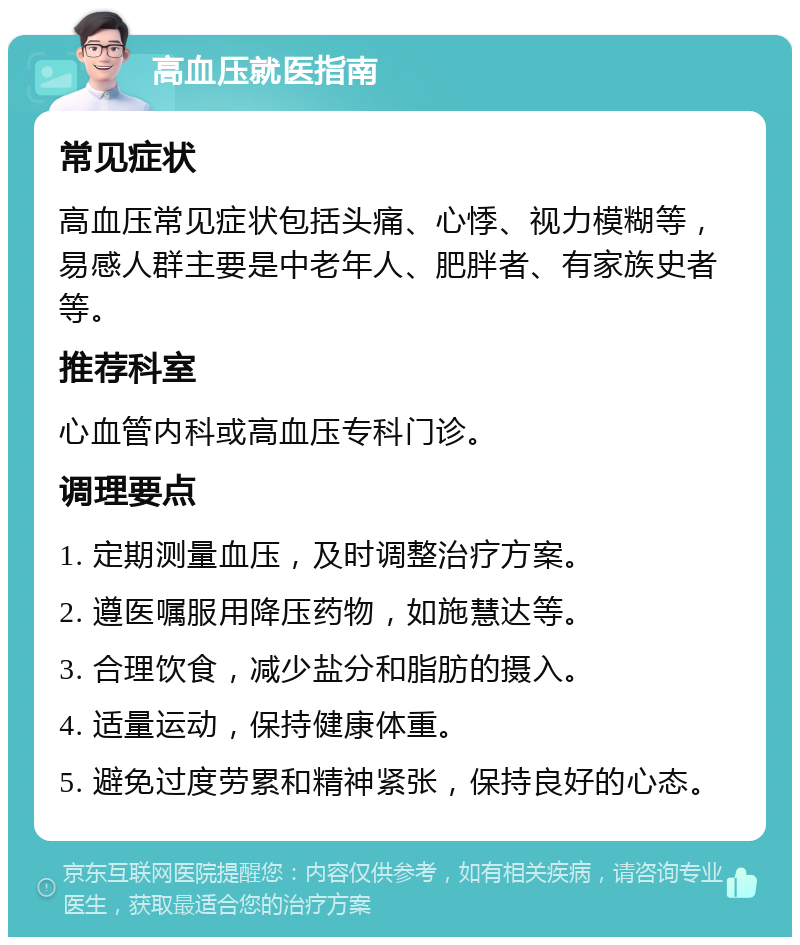 高血压就医指南 常见症状 高血压常见症状包括头痛、心悸、视力模糊等，易感人群主要是中老年人、肥胖者、有家族史者等。 推荐科室 心血管内科或高血压专科门诊。 调理要点 1. 定期测量血压，及时调整治疗方案。 2. 遵医嘱服用降压药物，如施慧达等。 3. 合理饮食，减少盐分和脂肪的摄入。 4. 适量运动，保持健康体重。 5. 避免过度劳累和精神紧张，保持良好的心态。