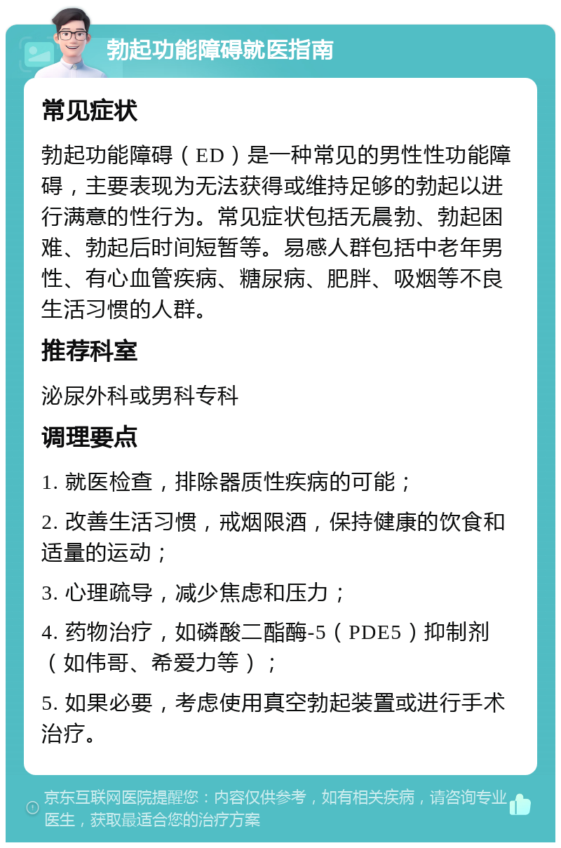 勃起功能障碍就医指南 常见症状 勃起功能障碍（ED）是一种常见的男性性功能障碍，主要表现为无法获得或维持足够的勃起以进行满意的性行为。常见症状包括无晨勃、勃起困难、勃起后时间短暂等。易感人群包括中老年男性、有心血管疾病、糖尿病、肥胖、吸烟等不良生活习惯的人群。 推荐科室 泌尿外科或男科专科 调理要点 1. 就医检查，排除器质性疾病的可能； 2. 改善生活习惯，戒烟限酒，保持健康的饮食和适量的运动； 3. 心理疏导，减少焦虑和压力； 4. 药物治疗，如磷酸二酯酶-5（PDE5）抑制剂（如伟哥、希爱力等）； 5. 如果必要，考虑使用真空勃起装置或进行手术治疗。