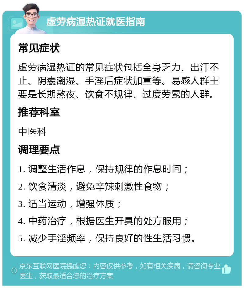 虚劳病湿热证就医指南 常见症状 虚劳病湿热证的常见症状包括全身乏力、出汗不止、阴囊潮湿、手淫后症状加重等。易感人群主要是长期熬夜、饮食不规律、过度劳累的人群。 推荐科室 中医科 调理要点 1. 调整生活作息，保持规律的作息时间； 2. 饮食清淡，避免辛辣刺激性食物； 3. 适当运动，增强体质； 4. 中药治疗，根据医生开具的处方服用； 5. 减少手淫频率，保持良好的性生活习惯。