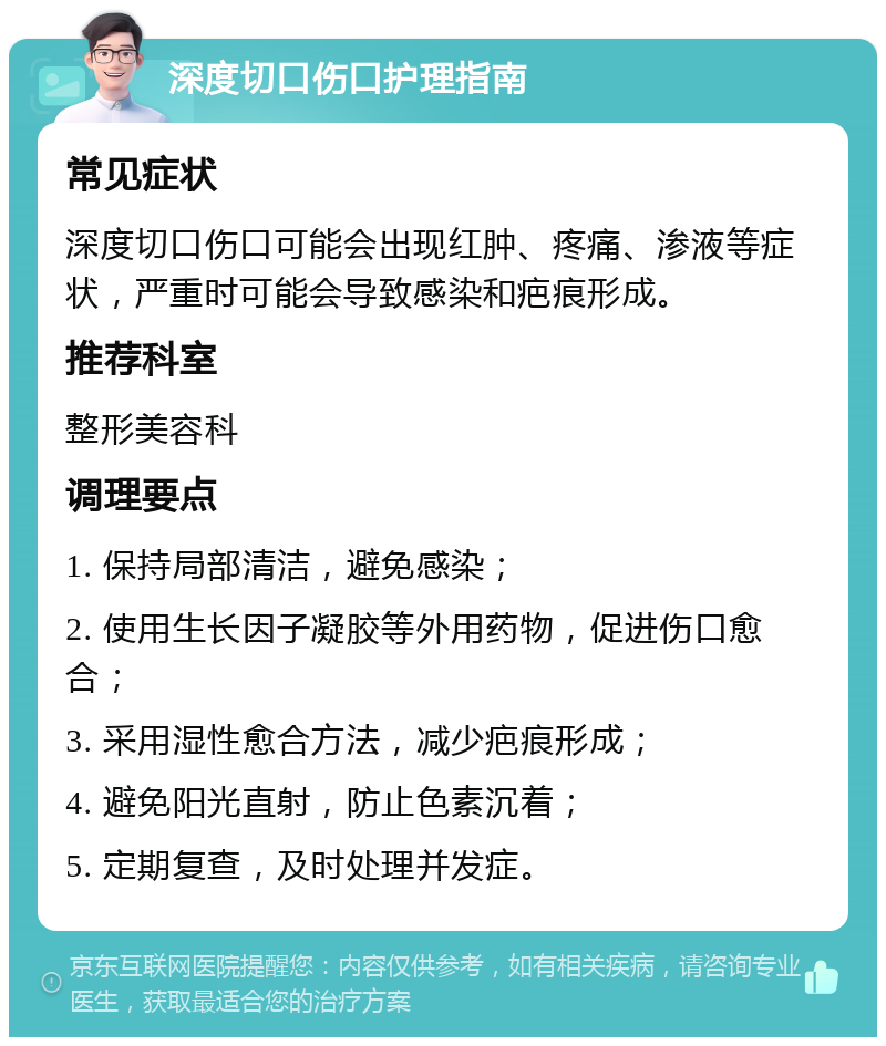 深度切口伤口护理指南 常见症状 深度切口伤口可能会出现红肿、疼痛、渗液等症状，严重时可能会导致感染和疤痕形成。 推荐科室 整形美容科 调理要点 1. 保持局部清洁，避免感染； 2. 使用生长因子凝胶等外用药物，促进伤口愈合； 3. 采用湿性愈合方法，减少疤痕形成； 4. 避免阳光直射，防止色素沉着； 5. 定期复查，及时处理并发症。