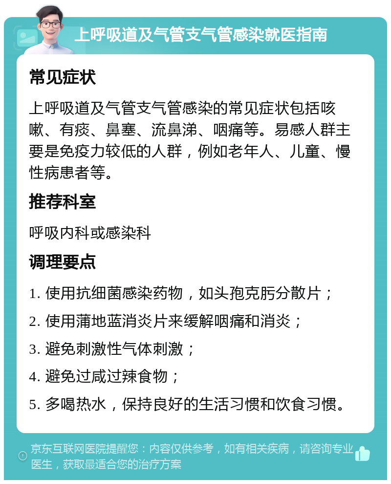 上呼吸道及气管支气管感染就医指南 常见症状 上呼吸道及气管支气管感染的常见症状包括咳嗽、有痰、鼻塞、流鼻涕、咽痛等。易感人群主要是免疫力较低的人群，例如老年人、儿童、慢性病患者等。 推荐科室 呼吸内科或感染科 调理要点 1. 使用抗细菌感染药物，如头孢克肟分散片； 2. 使用蒲地蓝消炎片来缓解咽痛和消炎； 3. 避免刺激性气体刺激； 4. 避免过咸过辣食物； 5. 多喝热水，保持良好的生活习惯和饮食习惯。