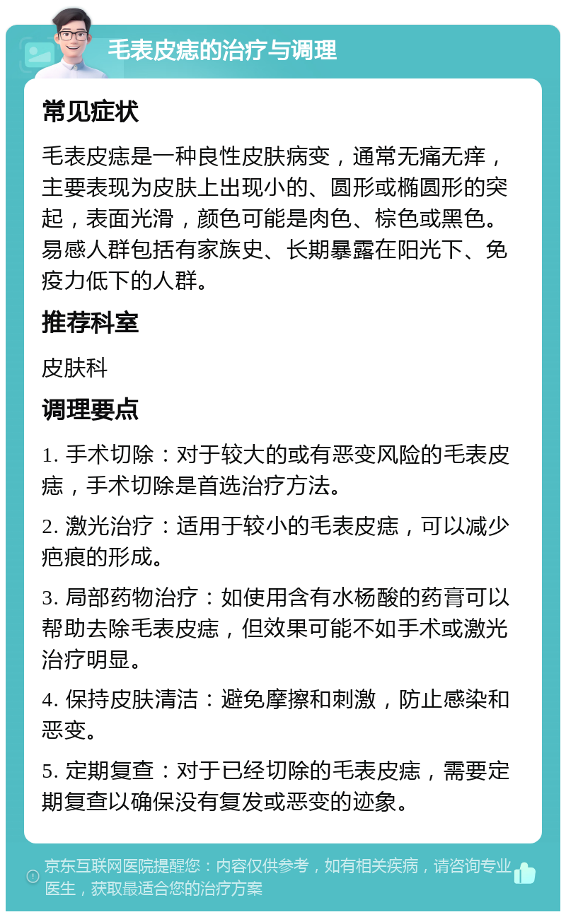 毛表皮痣的治疗与调理 常见症状 毛表皮痣是一种良性皮肤病变，通常无痛无痒，主要表现为皮肤上出现小的、圆形或椭圆形的突起，表面光滑，颜色可能是肉色、棕色或黑色。易感人群包括有家族史、长期暴露在阳光下、免疫力低下的人群。 推荐科室 皮肤科 调理要点 1. 手术切除：对于较大的或有恶变风险的毛表皮痣，手术切除是首选治疗方法。 2. 激光治疗：适用于较小的毛表皮痣，可以减少疤痕的形成。 3. 局部药物治疗：如使用含有水杨酸的药膏可以帮助去除毛表皮痣，但效果可能不如手术或激光治疗明显。 4. 保持皮肤清洁：避免摩擦和刺激，防止感染和恶变。 5. 定期复查：对于已经切除的毛表皮痣，需要定期复查以确保没有复发或恶变的迹象。