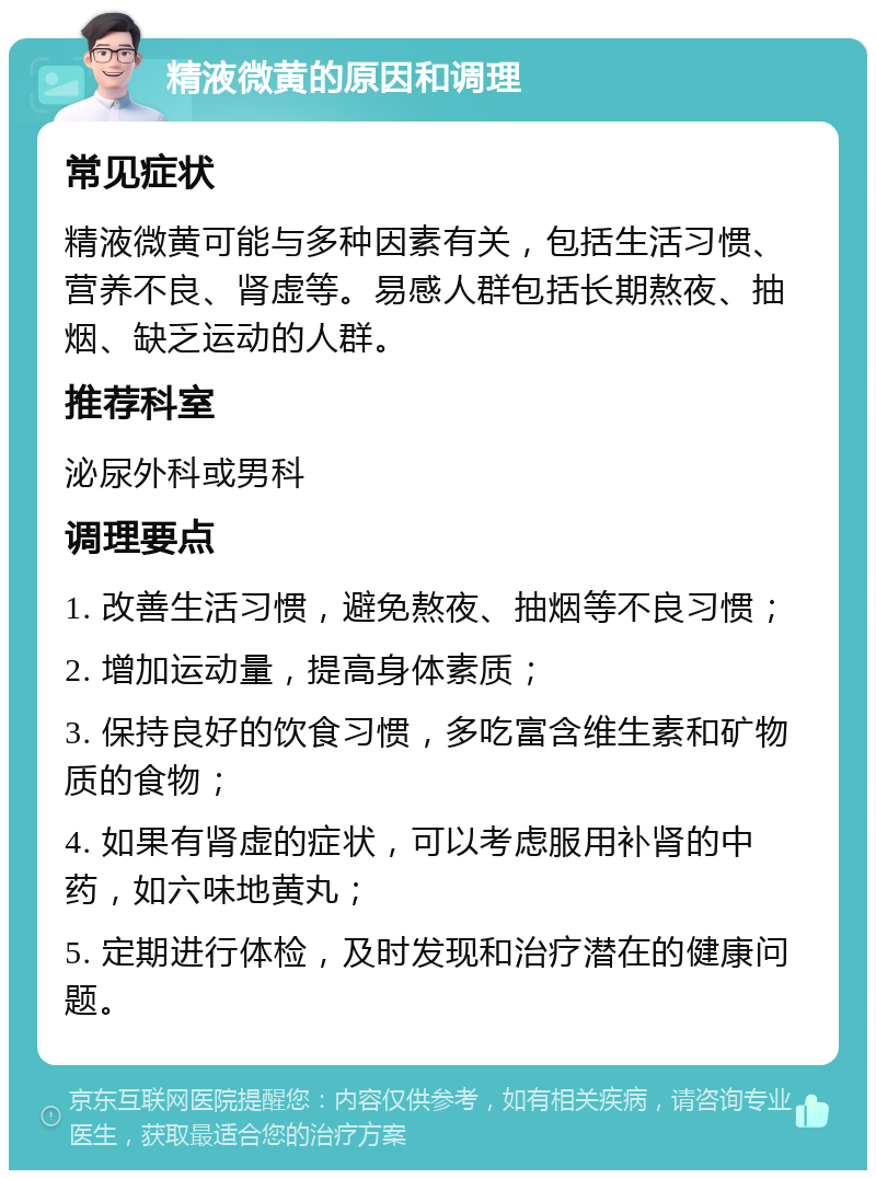 精液微黄的原因和调理 常见症状 精液微黄可能与多种因素有关，包括生活习惯、营养不良、肾虚等。易感人群包括长期熬夜、抽烟、缺乏运动的人群。 推荐科室 泌尿外科或男科 调理要点 1. 改善生活习惯，避免熬夜、抽烟等不良习惯； 2. 增加运动量，提高身体素质； 3. 保持良好的饮食习惯，多吃富含维生素和矿物质的食物； 4. 如果有肾虚的症状，可以考虑服用补肾的中药，如六味地黄丸； 5. 定期进行体检，及时发现和治疗潜在的健康问题。