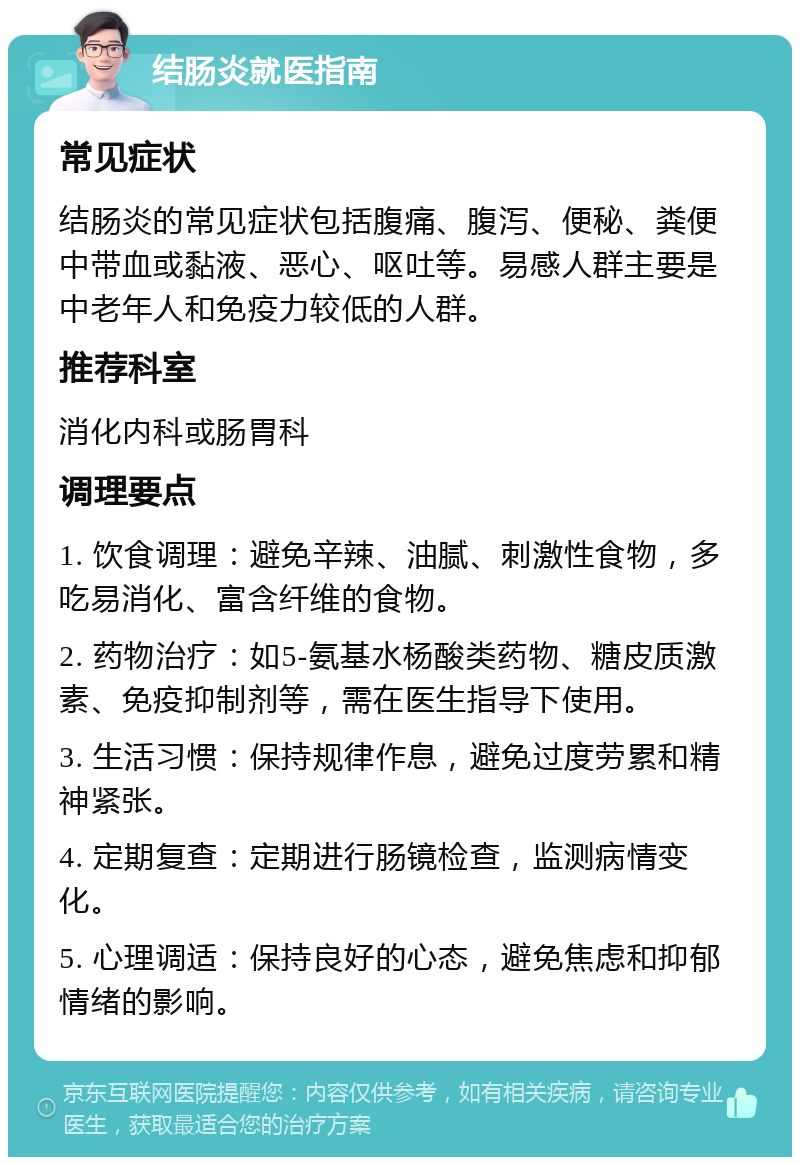 结肠炎就医指南 常见症状 结肠炎的常见症状包括腹痛、腹泻、便秘、粪便中带血或黏液、恶心、呕吐等。易感人群主要是中老年人和免疫力较低的人群。 推荐科室 消化内科或肠胃科 调理要点 1. 饮食调理：避免辛辣、油腻、刺激性食物，多吃易消化、富含纤维的食物。 2. 药物治疗：如5-氨基水杨酸类药物、糖皮质激素、免疫抑制剂等，需在医生指导下使用。 3. 生活习惯：保持规律作息，避免过度劳累和精神紧张。 4. 定期复查：定期进行肠镜检查，监测病情变化。 5. 心理调适：保持良好的心态，避免焦虑和抑郁情绪的影响。