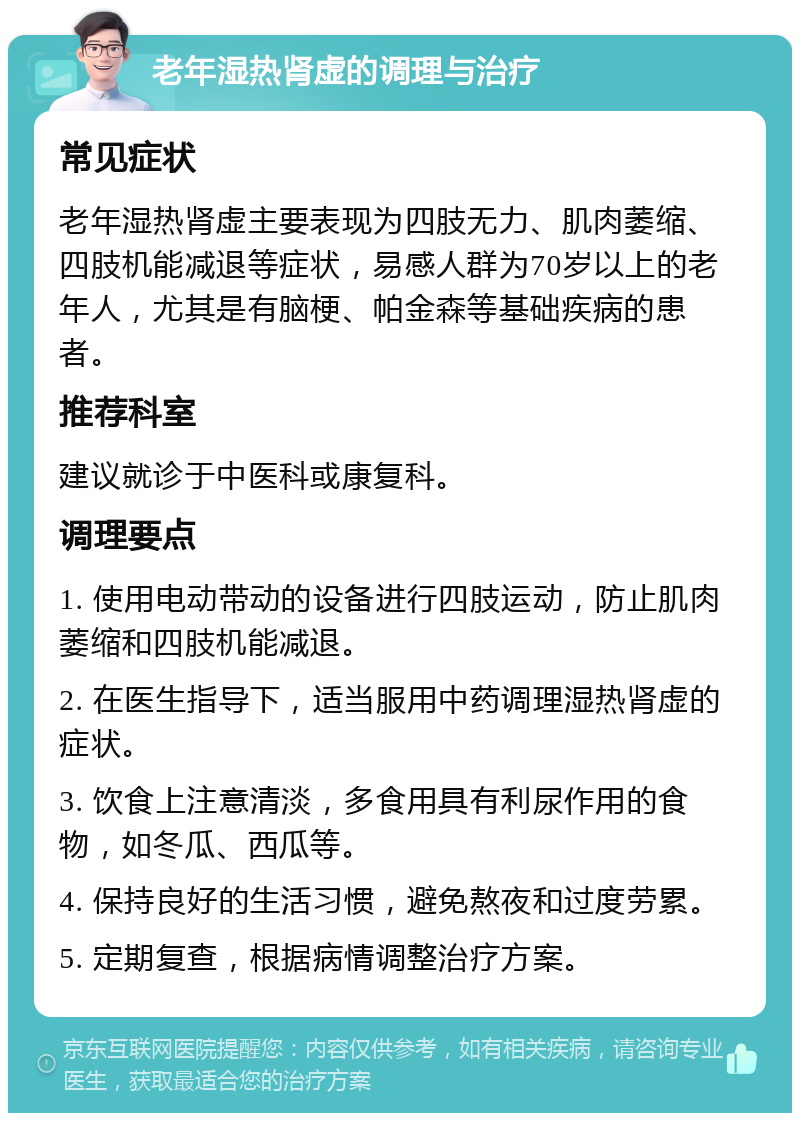 老年湿热肾虚的调理与治疗 常见症状 老年湿热肾虚主要表现为四肢无力、肌肉萎缩、四肢机能减退等症状，易感人群为70岁以上的老年人，尤其是有脑梗、帕金森等基础疾病的患者。 推荐科室 建议就诊于中医科或康复科。 调理要点 1. 使用电动带动的设备进行四肢运动，防止肌肉萎缩和四肢机能减退。 2. 在医生指导下，适当服用中药调理湿热肾虚的症状。 3. 饮食上注意清淡，多食用具有利尿作用的食物，如冬瓜、西瓜等。 4. 保持良好的生活习惯，避免熬夜和过度劳累。 5. 定期复查，根据病情调整治疗方案。