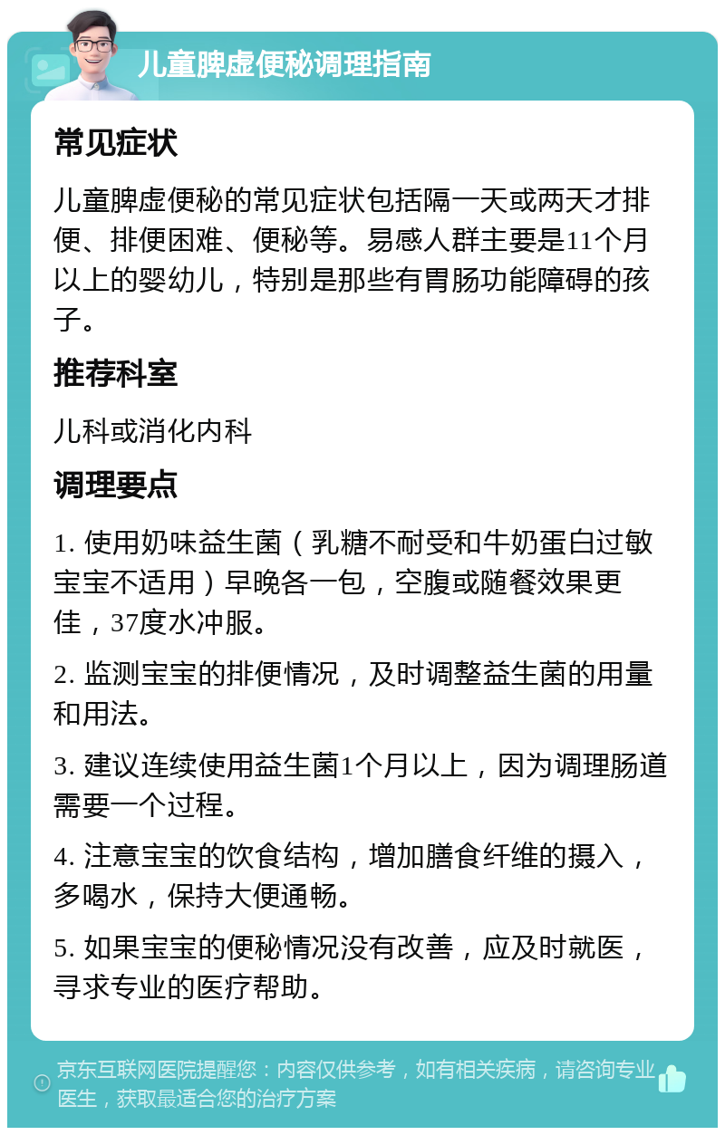 儿童脾虚便秘调理指南 常见症状 儿童脾虚便秘的常见症状包括隔一天或两天才排便、排便困难、便秘等。易感人群主要是11个月以上的婴幼儿，特别是那些有胃肠功能障碍的孩子。 推荐科室 儿科或消化内科 调理要点 1. 使用奶味益生菌（乳糖不耐受和牛奶蛋白过敏宝宝不适用）早晚各一包，空腹或随餐效果更佳，37度水冲服。 2. 监测宝宝的排便情况，及时调整益生菌的用量和用法。 3. 建议连续使用益生菌1个月以上，因为调理肠道需要一个过程。 4. 注意宝宝的饮食结构，增加膳食纤维的摄入，多喝水，保持大便通畅。 5. 如果宝宝的便秘情况没有改善，应及时就医，寻求专业的医疗帮助。