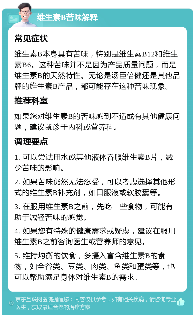 维生素B苦味解释 常见症状 维生素B本身具有苦味，特别是维生素B12和维生素B6。这种苦味并不是因为产品质量问题，而是维生素B的天然特性。无论是汤臣倍健还是其他品牌的维生素B产品，都可能存在这种苦味现象。 推荐科室 如果您对维生素B的苦味感到不适或有其他健康问题，建议就诊于内科或营养科。 调理要点 1. 可以尝试用水或其他液体吞服维生素B片，减少苦味的影响。 2. 如果苦味仍然无法忍受，可以考虑选择其他形式的维生素B补充剂，如口服液或软胶囊等。 3. 在服用维生素B之前，先吃一些食物，可能有助于减轻苦味的感觉。 4. 如果您有特殊的健康需求或疑虑，建议在服用维生素B之前咨询医生或营养师的意见。 5. 维持均衡的饮食，多摄入富含维生素B的食物，如全谷类、豆类、肉类、鱼类和蛋类等，也可以帮助满足身体对维生素B的需求。